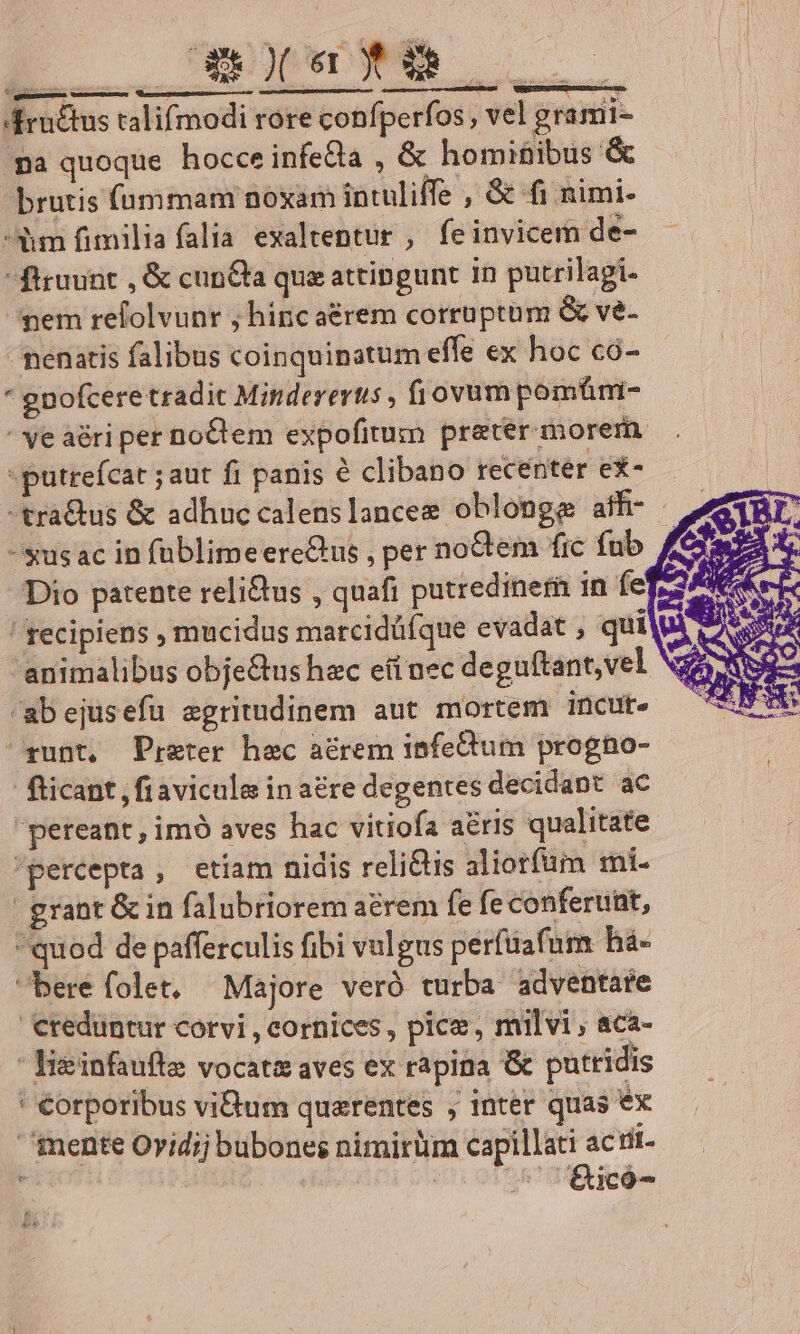 I enc &ructus talifmodi rore confperfos , vel grami- pa quoque hocce infecta , & homiüibus & brutis íummam noxam intuliffe , & fi nimi- dm fimilia falia exaltentur , fe invicem de- ftruunt , & cun&ta que attingunt in putrilagi- ^pem refolvunr ; hinc aérem corruptum & ve- nenatis falibus coinquinatum effe ex hoc có- * gnofcere tradit Minderertis , fiovum pomüm- ' ve aéri per noCem expofitum preter morem. -putrefcat ;aut fi panis à clibano recenter ex-— -tra&us & adhuc calenslancee oblonge aff- -susac in füblimeereGus , per noCtem fic fub Dio patente relitus , quafi putrediner in fef» ! frecipiens mucidus marcidüíque evadat , quilui, AS animalibus obje&us hac eii nec deguftant,vel SEPA SA ab ejusefu egritudinem aut mortem incute CEA runt, Praeter hec aérem infeQtum progno- Ricant ,fiavicule in aére degentes decidant ac pereant, imó aves hac vitiofa a&ris qualitate percepta, etiam nidis reli&is aliorfüm mi- | grant & in falubriorem arem fe fe conferunt, quod de pafferculis fibi vulgus perfüafum há- bere folet. Majore veró turba adventare €redüntur corvi , cornices, pice, milvi , aca- - lieinfaufle vocata aves ex rapina & putridis ' €orporibus vium querentes , inter quas ex mente Ovidij bubones nimirüm capillati actit- prem vasta e cd c Am