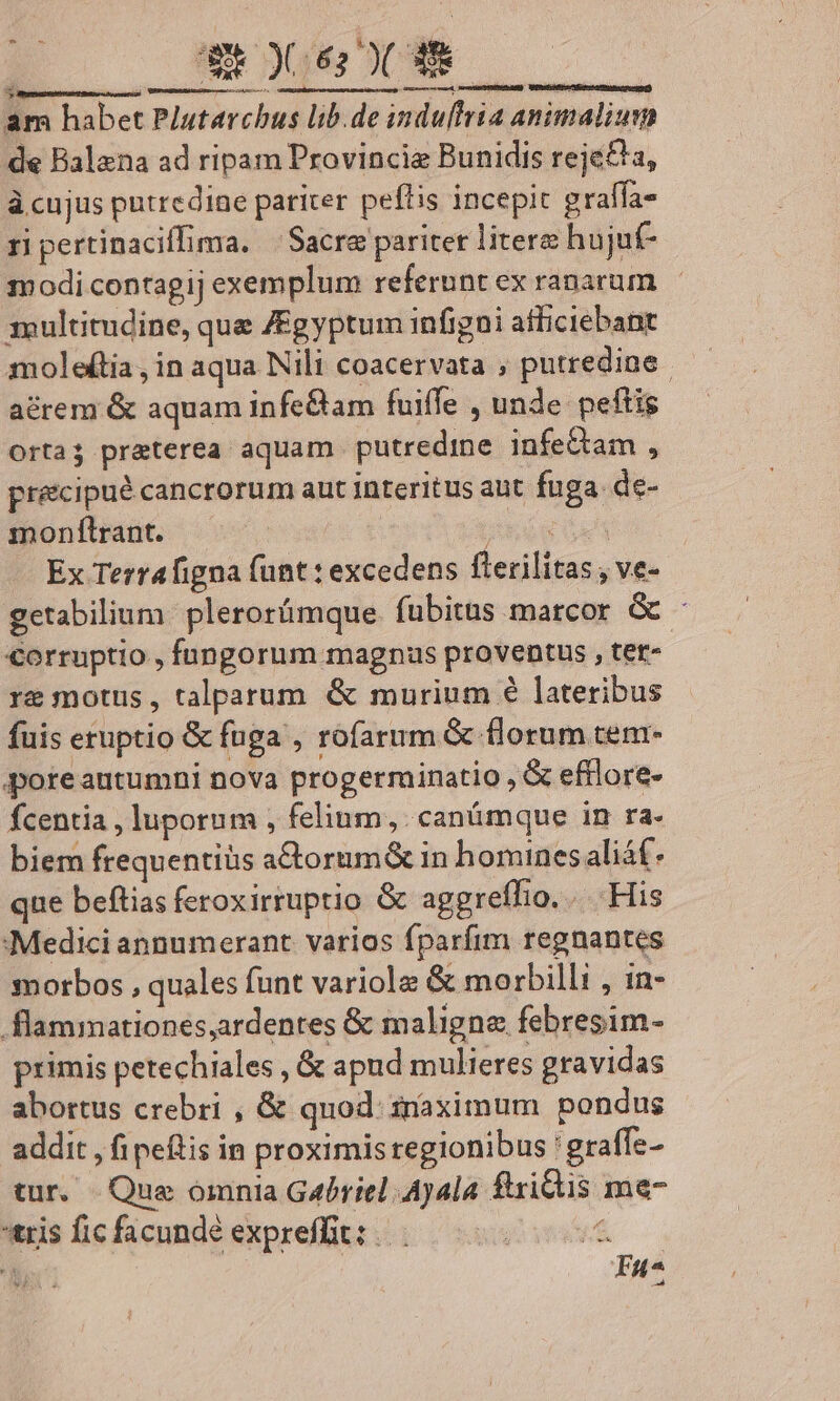 wi 062 )( 38 T NE id L. MERC MITEUEDR am habet Plutarchus lib.de induffria animalium de Balena ad ripam Provincie Bunidis rejé£&amp;a, à cujus putredine pariter peflis incepic graffa- ri pertinaciffima. | Sacre pariter litere hujuf- modi contagij exemplum referunt ex ranarum 1ultitudine, que ZEgyptum infigni atliciebant moleftia , in aqua Nili coacervata , putrediae. acrem &amp; aquam infe&amp;am fuiffe , unde peftis orta preterea aquam putredme infeQam , precipué cancrorum aut interitus aut fuga. de- monftrant. — Cue s Ex Terrafigna funt : excedens fterilitas , ve- getabilium. plerorümque. fubitus marcor. &amp; - €orruptio , fungorum magnus proventus , tet- re motus, talparum &amp; murium € lateribus fuis eruptio &amp; fuga , rofarum &amp; florum tem- poreautumni nova progerminatio , &amp; efflore- fcentia , luporum , felium, can&amp;mque in ra- biem frequentiüs a&amp;torum&amp; in homines aliáf. que beftias feroxirruptio &amp; aggreffio. ... His Medici annumerant. varios fparfim regnantes morbos , quales funt variole &amp; morbilli , in- flammationes,ardentes &amp; maligne febresim- primis petechiales , &amp; apud mulieres gravidas abortus crebri , &amp; quod: snaximum pondus addit , fipeftis in proximis regionibus ' graffe- tur. Que omnia Gébriel 4j4la ftridis me- tris fic facundé expreffit: |. f Fu^