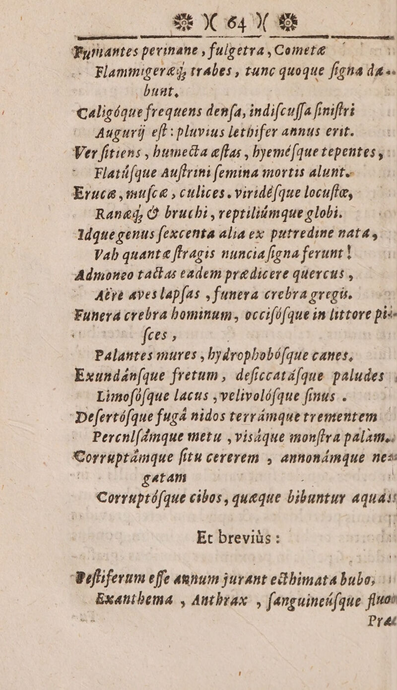 EEXPIUE ^ — € eÀ—À —P BÀ Fytantes perinane. fulgetra, |Cemet£ Flammigereg, trabes , tunc quoque figna das | bunt, Caligíqie frequens den(a, indifcufa f finiftri Auguri) eft :pluvius letbifer annus erit. Ver fitiens , bumecta eflas , byemé[que tepentes , : Flatü[que Auflrini (emina mortis alunt. Eruce ,mufce , culices .viridé(que locufto,. Ran&amp;dq, Q bruchi ,veptiliómque globi. ldquegenus fexcenta aliaex putredine nata, Vab quanta [Iragis nunciafigna ferunt! Admoneo taclas eadem pre dicere quercus , — Mte ves lapfas ,funeva evebra gregis. Funera crebra bominum, occi[éfque in lsttore pis- vonogai feo, Palantes mures , bydropbobá[que cames, Exundán(que fretum, deficcatá[que paludes Limo[0(que lacus »velivolófque fmus.. Defertófque fuga nidos terrámquetrementem — Percnl(dmque metu ,visaque monftra palis. Corruptámque fi fitu cererem , annonámque nes gatam Corruptó(que cibos , queque bibuntuy su Et breviüs : efiferum effe annum jurant edbimata bubo; | Exatnibema , Autbrax , fanguincfque fia . Pre
