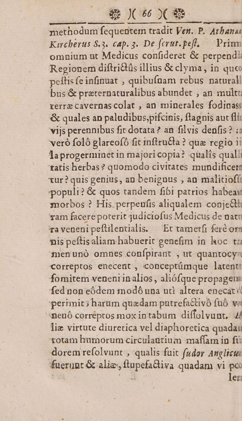 EN 2625. PAPER USE VP REERMÉBN e D. d TRSNRINERRRUTT methodum fequentem tradit Ven. P. Arbana: Karcherus 8.3. cap. 3. De ferut.peff, — Prium omnium nt Medicus confideret &amp; perpendi: Regionem diftriQüs illius &amp; clyma, in que peítis fe infinuat , quibufnam rebus naturali bus &amp; preternaturalibus abundet , an mult: verre cavernascolat , an minerales fodinas: &amp; quales an paludibus,pifcinis, ftagnis auc fdii vijs perennibus fit dotata ? an. filvis denfis? ; veró foló glareofó fit mftruCla? qua regio ii laprogerminetin majoricopia? qualis qualli tatis herbas? quomodo civitates mundificern tur? quis genius, an benignus , an malitiofíi populi? &amp; quos tandem fibi patrios habea morbos ? His. perpenfis aliqualem conjectti yam facere poterit judiciofus Medicus de nati ravenenipeftilentialis. — Et tametfi feré orn nis peftisaliam habuerit genefim in hoc t: finenunó omnes confpirant , ut quantocyn €orreptos enecent , conceptümque latent! fomitem veneni1nalios, aliófquepropagens fed non eódem modó una uti altera enecat perimit; harum quedam putrefactivó fuó va -nenó correptos mox intabum diffolvunt, 4/ lie virtute diuretica vel diaphoretica quadai totam himorum circulantium maffam in fü dorem refolvunt , qualis fuit f(udor Anglici fuerunt &amp; alie, flupefadiva quadam vi po di E ler: