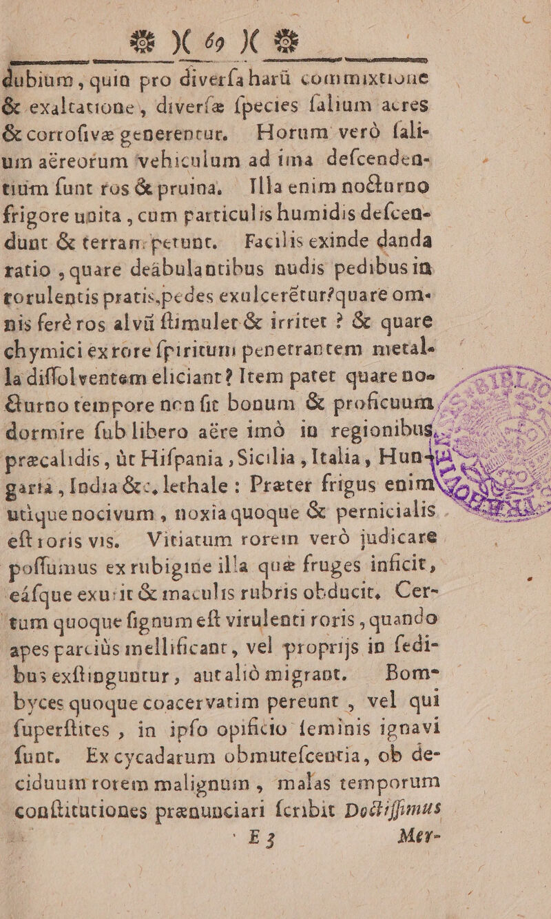 A E. Nu B TNCNMN d dubium quia pro diverfíaharü commixtione &amp; exaltatione , diveríe fpecies falium acres &amp; corrofive generenrur, — Horum veró fali- um aéreorum vehiculum ad ima. defcendea- , tium funt ros &amp; pruiaa, — Tlla enim nocturno frigore unita , cum particulis humidis defcen- dunt &amp; terram: petunt, — Facilis exinde danda ratio , quare deábulantibus nudis pedibus in torulentis pratis,pedes exulcerétur?quare om nis feré ros alvi ftimulert &amp; irritet ? &amp; quare ch ymici ex rore fpiritum penetrantem metal. ladiffolventem eliciant? Item patet quarenoe Gurno tempore ncn fit bonum &amp; proficuum /'- dormire fub libero are imó in regionibus, precalidis , àt Hifpania , Sicilia , Italia, Hun gartà , India &amp;c, lethale : Prater frigus enim: utique nocivum , noxia quoque &amp; pernicialis.. *€ eftroris vis, — Vitiatum rorem veró judicare poffumus ex rubigine illa que fruges inficit, eáfque exuit &amp; maculis rübris obducit, Cer- 'tum quoque fignum eft virulenti roris , quando apes parciüs mellificant , vel proprijs in fedi- busexftinguntur, autalió migrant. ^ Bom- byces quoque coacervatim pereunt , vel qui fuperftites , in ipfo opificlo feminis ignavi funt. Excycadarum obmutefcentia, ob de- ciduum rorem malignum , malas temporum conftitutiones pranunciari fcribit Doct;ffumus hi m Mer-