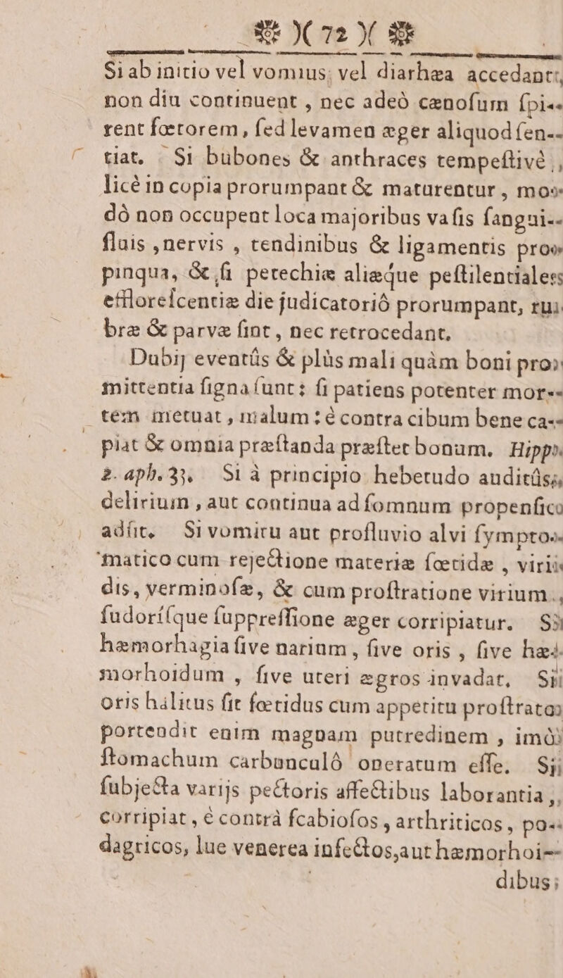 ——— n msn Si ab initio vel vomius; vel diarhea. accedanc;, non diu continuent , nec adeó cenofum Ípi«« rent foetorem, fed levamen eger aliquodfen.. tiat, «. $1 bubones & anthraces tempeftivé , licé in copia prorumpant & maturentur , mos dó non occupent loca majoribus vafis fangai-- flais nervis , tendinibus & ligamentis pro pinqua, & fi petechie aliaque peftilencialess etfloreicentiz die judicatorió prorumpant, ru; bre & parva fint , nec retrocedant, Duoij eveutüs & plàs mali quàm boni pro» mittentia figna (unt: fi patiens potenter mor-- piat & omnia przítanda prefter bonam, | Hipp» 2.aph.31, Si à principio. hebetudo anuditüs;, delirium , aut continua ad fomnum propenfico adít, Srvomiru aut profluvio alvi fymptos- dis, verminofz, & cum proftratione virium. fudorí(que fuppreffione ager corripiatur. | S3 hamorhagia five narium , five oris , five ha. morhoidum , five uteri egrosinvadat, Sii oris halitus fit foetidus cum appetitu proftrata: portendit enim magnam putredinem , imó ftomachum carbancaló operatum effe, Sj; fubje&a varijs pectoris affetibus laborantia ,, corripiat , € contrà fcabiofos , arthriticos , po«: dagricos, lue venerea infe&os,aut hemorhoi-- | dibus;