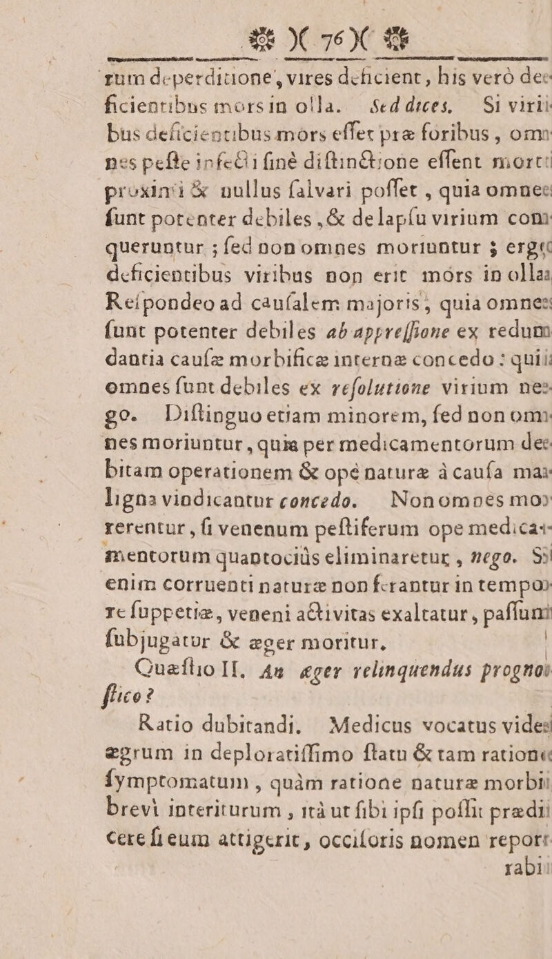 yum deperdiaone, vires deficient , his veró dec ficienribas morsin olla. Seddrees, — Si virii bus deficientibus mors effet pra foribus , oms es pefie i infe finé diftin&amp;ione effent mort: proxini &amp; nullus falvari poffet , quia omnee funt potenter debiles ,&amp; delapíu virium coni queruntur ; fed non omnes moriuntur $ erg dcficientibus viribus non erit. mórs in olla: Reípondeo ad caufalem majoris; quia omnes (unt potenter debiles a£ appre[fBone ex redum dantia caufze morbifice interne concedo : quii; omnes funt debiles ex refolutione virium nes go. Diftinguo etiam minorem, fed non omn nes moriuntur, quia per medicamentorum dec bitam operationem &amp; opé nature à caufa ma ligna vindicantur concedo. Nonomoes mo» rerentur , (i venenum pefliferum ope medicas mentorum quaptociüs eliminaretur , nego. Ss enim corruenti naturc non fcrantur in tempo» Ic fuppetia, veneni aCtivitas exaltatur, paffum fubjugator &amp; eger moritur, Quaílo II. 44 «ger relinquendus prognoi fhico? | Ratio dubitandi, — Medicus vocatus vides epgrum in deploratiffimo flatu &amp; tam ratione Íymptomatum j quàm ratione natura morbi brevi interiturum , ità ut fibi ipfi poffit predi cere fi eum attigerit, occiforis nomen report rabi: