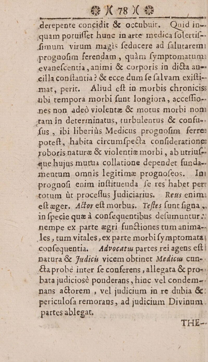 NA DS o AE - derepenre concidit &amp; occubuit. — Quid in-- iquam poruiffec hunc in arte' medica folecuf-- fimum virum magis fedacere ad falutaremi progaofim ferendam , quàm fymptomatun: evanefcentia ,animi &amp; corporis in. dita an illa conflantia? &amp; ecce Cum fe falvam exifti-- mat, perit. Aliud eff in morbis chronicis: abi tempora morbi funt longiora, accefTio-. nes non adeó violente &amp; motus morbi nom tam in determinatus, turbalentus &amp; confu-. fus , 1bi liberis Medicus prognoftm ferre: poteft, habita circumfpeCta. confideratione: yoboris nature &amp; violentie morbi , ab utriuf-- «ue hujus mutua collatione dependet funda-- mentum omnis legitime prognofeos. Ini prognofi enim inflituenda fe res habet pet: totum üt proceffus Judiciarius. — Reus enim: efteger. Ador eft morbus. Teffes funt figna ,, in fpecie que à confequentibus defumuntur 7; nempe ex parte agri fun&amp;tiones tum anima-- les,tum vitales,ex parte morbifymptomata| confequentia. Advocatus partes rei agens eftl Datura &amp; 7udti4 vicem obtinet Medicus cun- a probé inter fe conferens , allegata &amp; pro-« bata judiciosé ponderans , hinc vel condem- nans actorem , vel judicium in re dubia &amp;: periculofa remorans , ad judicium Divinum, partes ablegat. | THE--