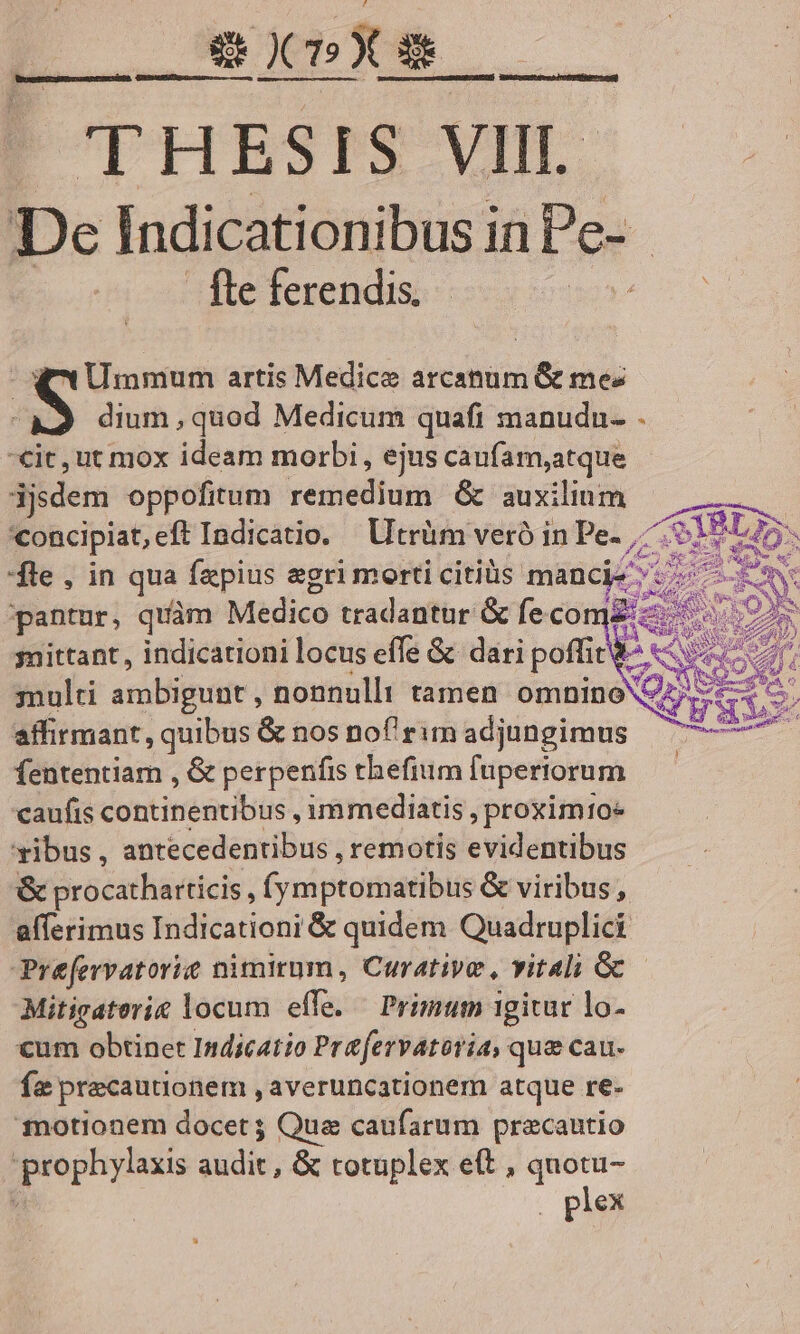 Ep GUI - THESIS VIII De Indicationibus in Pe-- fte ferendis. | - NC Ummum artis Medice arcanum &amp; me: ( dium , quod Medicum quafi manudn- . €it, ut mox ideam morbi, ejus caufam,atque djsdem oppofitum remedium &amp; auxilium oncipiat,eft Indicatio. Utrüm veró in Pe- 7.5 fle , in qua faepius egri morti citius mancie pantur, quàm Medico tradantur &amp; fecomz:« mittant , indicationi locus effe &amp; dari poffic&amp;- snulti ambigunt , nonnulli tamen omninoX affirmant, quibus &amp; nos nof'rim adjungimus fententiam , &amp; perpenfis thefium fupertorum caufis continentibus , immediatis , proxim10* ibus , antecedentibus , remotis evidentibus &amp; procathatticis , (y mptomatibus &amp; viribus, aíferimus Indicationi &amp; quidem Quadruplici Prefervatorie nimitum, Curative, vitali G Mitigaterie locum effe. — Primum 1givar lo- cum obtinet Indicatio Prafervatoria, que cau- fe precautionem , averuncationem atque re- notionem docet ; Qua caufarum precautio prophylaxis audit, &amp; totuplex e(t , quotu- ét . plex