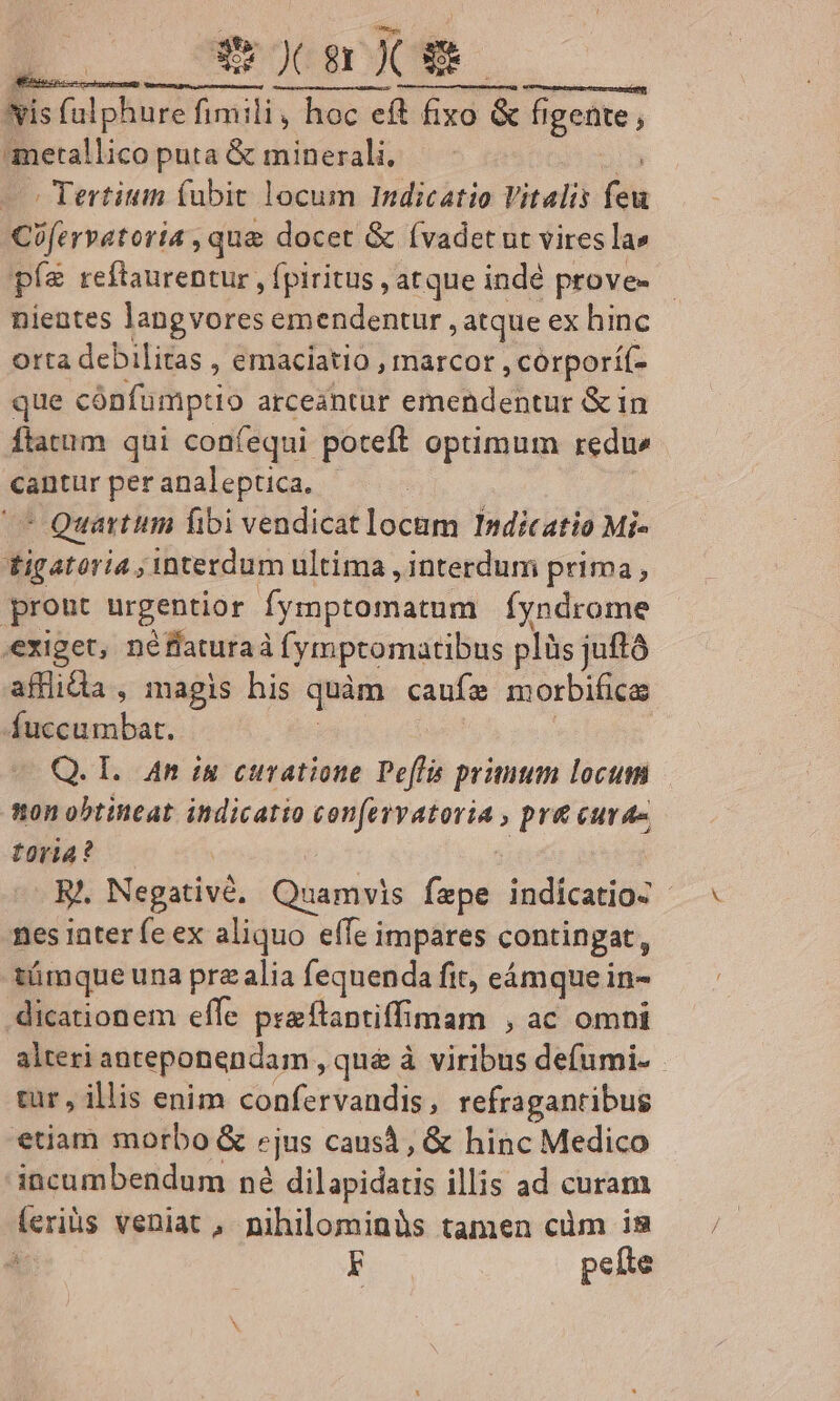 ts D. comm 2e Nis ad oue font fimili, ^ dceftetixd erg ues figente , ametallico puta &amp; minerali, - Tertium fubit locum Indicatio Vitalis fi Cifervatoria , que docet &amp; (vadet ut vires la» pfe reftaurentur , fpiritus , atque indé prove- nientes langvores emendentur , atque ex hinc orta debilitas , emaciatio , marcor , corporí(- que cónfumptio arceantur emendentur &amp; in flatum qui confequi poteft optimum redu cantur peranaleptica. |  Quartum fibi vendicat locam Indicatio Mi- tigatoria ; interdum ultima , interdum prima, pront urgentior M'vsapranidtd Íyndrome exiget, né flaturaà fymptomatibus plüs juft afflidia , magis his quàm caufz morbifica Áuccumbat. Q. I. An iu curatione Peffa primum locum non obtineat. indicatio confervatoria , pr&amp; curae toria? E. Negativé, Quamvis fepe indici | nes inter fe ex aliquo effe impares contingat, tümque una pra alia fequenda fit, eámque in- dicationem effe pra flaptiffi imam , ac omhi alteri anteponendam , qué à viribus defumi- cur , illis enim confervandis, refraganribug etiam morbo &amp; cjus causà , &amp; hinc Medico incumbendum né dilapidatis illis ad curam feriis veniat, nihilominüs tamen cüm is F peíte