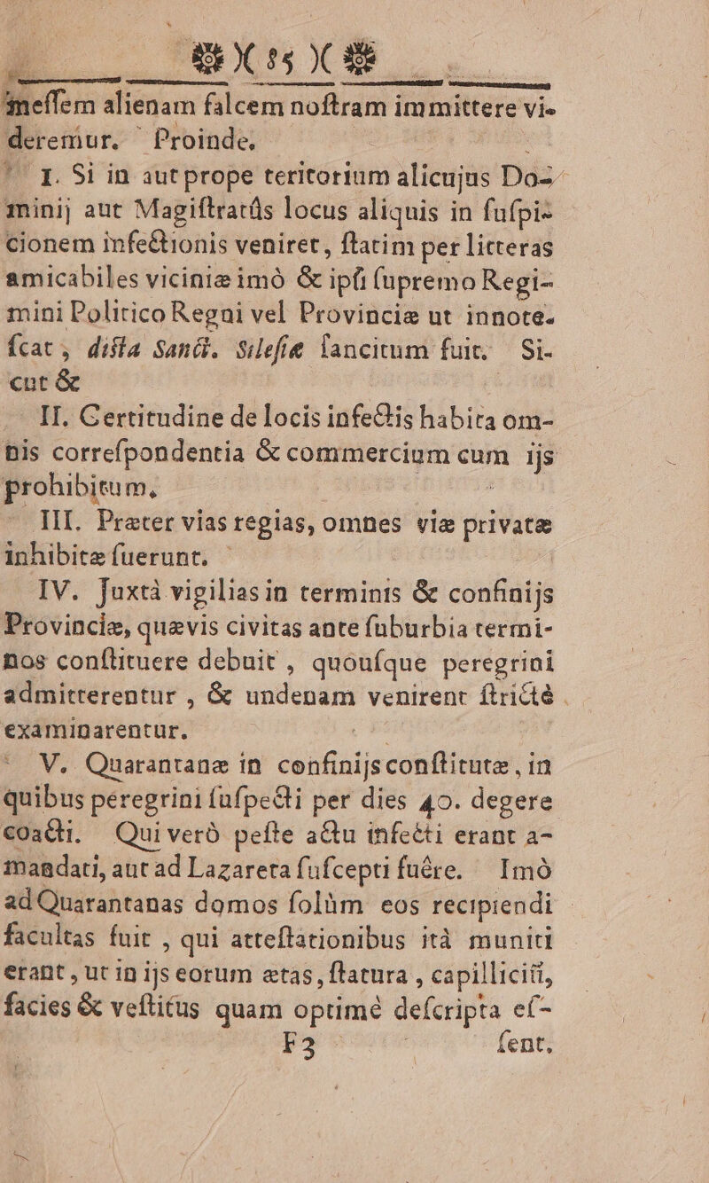 | 4 RA NM neffemn alienam falcem noftram immittere vi- deremur. ^ Proinde, : ng i ' E Si in aut prope teritorium alicujus Do-- minij aut Magiftratüs locus aliquis in fufpi- cionem infeQtionis veniret, ftatim per litteras amicabiles vicine imó &amp; ipfi (upremo Regi- mini Politico Regni vel Provincie ut innote- fcat, difia Sanc. Siefie lancitum fuit; — Si- cut &amp; | II. Certitudine de locis infedis habira om- Bis correfpondentia &amp; commercium cum ijs prohibitum, , —. III. Prater vias regias, omnes vie private inhibite fuerunt. IV. Juxtà vigiliasin terminis &amp; confinijs Provincie, quavis civitas ante fuburbia termi- nos conflituere debuit , quoufque peregrini admitterentur , &amp; undenam venirent. ftricté . examinarentur. s V. Quarantane in. confinijsconflitute , in quibus peregrini (ufpe&amp;li per dies 40. degere €oaCti. Quiveró pefte aQu infeéti erant a- imagdati, aut ad Lazarera füfcepti fuére.— Imó adQuarantanas domos folàm eos recipiendi facultas fuit , qui atteflationibus ità muniti erant , ut in ijs eorum atas, flatura , capilliciil, facies &amp; veftitus quam optimé defcripta e(- F2 - | fent,