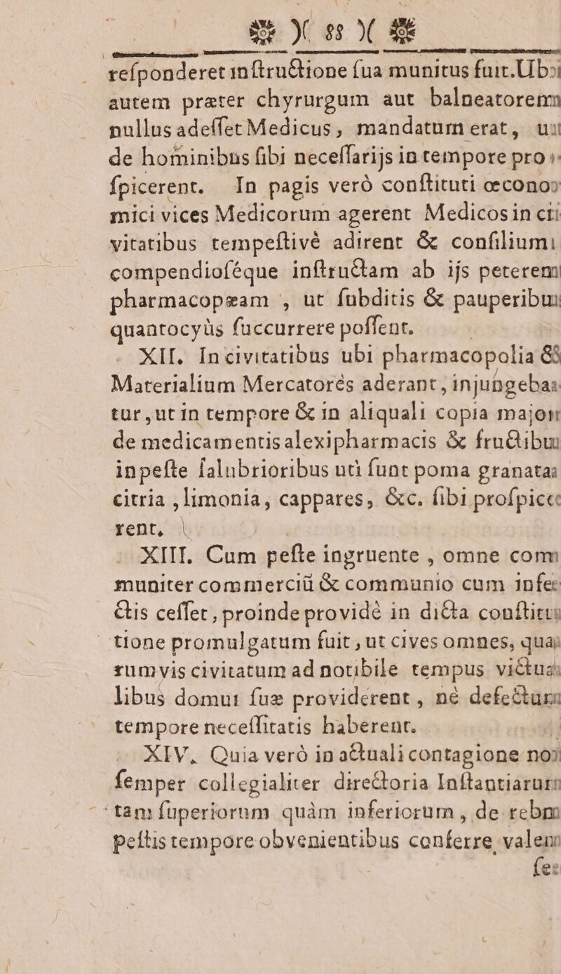 Ee ) s ( X SC SHUT AYS IE ue id reíponderet inftru&amp;tione (ua munitus fuit. Ub: autem prater chyrurgum aut balneatorenm nullus adeffet Medicus, mandatum erat, ui de hominibns fibi neceffarijs in tempore pro :: fpicerent. In pagis veró conftituti eecono» mici vices Medicorum agerent Medicosin cti vitatibus tempeftivé adirent. &amp; confiliumi compendioféque inflruCtam ab ijs peterem pharmacopgam , ut fubditis &amp; pauperibus quantocyüs fuccurrere poffent. | XII. Incivitatibus ubi pharmacopolia &amp;8 Marerialium Mercatorés aderant, injubgebas tur, ut in tempore G in aliquali copia major de medicamentisalexipharmacis &amp; fru&amp;ibu: inpefte falubrioribus uà funt poma granata: citria , limonia, cappares, &amp;c. fibi profpice rent, | XIII. Cum pefte ingruente , omne conm muniter commercii &amp; communio cum 1nfec Cis ceffet, proinde providé in diCta conftitu: tione promulgatum fuit , ut cives omnes, qua; rumvis civitatum ad notibile tempus victus: libus domu: fue providerent , né defectus: tempore neceíTitatis haberent. H XIV, Quia veró in a&amp;tuali contagione noj femper collegialiter dire&amp;toria Inftantiarur tam fuperiorum quàm inferiorum , de rebm peltis tempore obvenientibus conferre, valen fe: