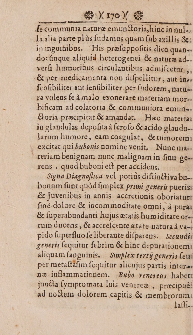 SX ro» : —— om ———À rca us » metuendus n T fe communia nature emun&amp;oria,hinc in nul. la alia parte plàs fudamus quam fub axillis &amp;: ininguifiibus. | His prafuppofitis dico quan-- docünque aliquid heterogenei G natura ad.. verfi humoribus circulantibus admifcetur.,, &amp; per medicamenta non difpellitur, aut in»; fcnübiliter aut fenübiliter. per fndorem , natu-- ra volens feà malo exonerare materiam mor-- bificam ad colatoria &amp; communiora emun-. &amp;oria precipicat &amp; amandat, Hec materiai in glandulas depofitaà ferofo &amp; acido glanda.. larum humore, eam coagulat, &amp; tumorem: , excitat qui bubonis nomine venit, Nunc ma-- ' teriam benignam nunc malignam in finu ge- rens , quod buboni eft per accidens, | Signa Diagnof/ica vel potius diftin&amp;tiva bu.. bouum fupt quód fimplex primi generis pueris: &amp; juvenibus in annis. accretionis oboriaturr fin?.dolore &amp; incommoditate omni, à purai &amp; (uperabundanti hujus aatis humiditate or-- tum ducens , &amp; accreícente etate natura à va-« pido fuperfluofeliberante difparéns. Secundi; generis lequitur febrim &amp; hinc depurauionem: aliquamfanguinis. — Simplex terti generis (eui per metafláfim fequitur alicujus partis intere nr inflammationem. Bubo veneseus habet: jun&amp;a fymptomata luis venerez , precipue: ad no&amp;em dolorem capitis &amp; membrorum: ' latfi..