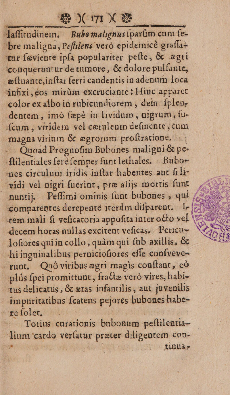 ME Jaffirndinem. — Bubo malignusipaxfim cum fe- bre maligna, Pefflettis veró epidemicé graffa- tur feviente ipfa populariter peíle, & agri .conqueruntur de tumore , & dolore pulfante, . &íluante,inflar ferri candentis in adenum loca Anfixi,e€os mirüm excruciante: Hinc apparet color ex albo in rubicundiorem , dein. fpleue dentem , imó fepé in lividum , nigrum, fu- : Ícum , viridem vel caeruleum definente, cum magna virium & egrorum proftratione, . - - - Quoad Prognofim Bubones maligni & pe- füilentiales feré (emper funtlethales. | Bubor pes circulum iridis inflar habentes aut fili- -. vidi vel nigri fuerint, pre alijs mortis funt. 4 c nunti Peífimi ominis funt bubones , qui ^s Comparentes derepenté iterüm difparent. — I» z de «em mali fi veficatoria appofita inter octo vel 5:591 -decem horas nullas excitent veficas.. Pericu- bs | lofiores qui in collo, quàm qui fub axillis, & UB hi inguinalibus perniciofiores effe confveve- runt, Quóviribus sgri magis conílant, eó plis fpei promittunt, fra& veró vires, habi- tus delicatus , & eras infantilis , aut juvenilis impuritatibus fcatens pejores bubones habe- ^gefolet, |. | | ^ . Totius curationis bubonum peftilentia- lium 'catdo verfatur prater diligentem con- , | iSo QUE QUU VUA UC ABI ^ T A^ * PP ot