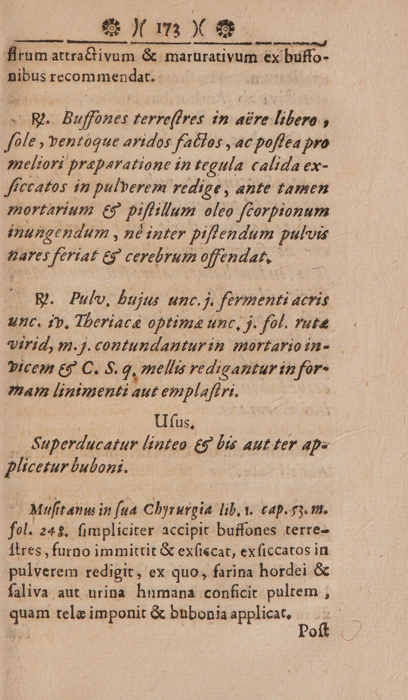 O8 Y m X - . 3,5 NNI NL oueived.ücunar marurativum ex bufto- nibus recommendat. VR Vibe terre(fres im acre: bibere , neeliori praparatione in tegula calida ex- Jffceatos in pulverem redige , ante tamen mortarium €? piffillum oleo ftorpionum inungendum , né inter piflendum pulvis Bares Prat € d dere A uet zsdia OW. Pulvo, bujus unc.j . fermenti acris Unc. ip, Theriaca optima unc, j. fol. rut »icen &amp;g C. S. 9. mellis rediganturin pun mam linimenti aut eviplaflri. Ufus, 45 Superducatur linteo £5 bts aut ter aps Wrcuréaton. | Muf tamin fua chrwigi lib, Y. cap. 3. mt. fol. 245. fimpliciter accipit buffones terre- Itres , furno immittit &amp; exfiecat, exficcatos in pulverem redigit, ex quo, farina hordei &amp; faliva aut urina hnmana conficit pultem , quam tele imponit &amp; bnbonia applicat, :