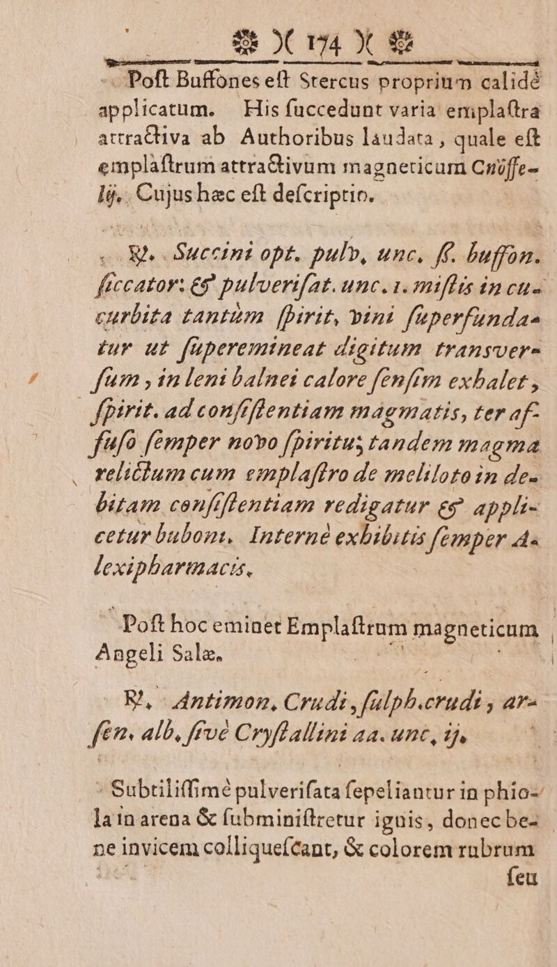UPON UU RC LCSPRIUE, MER. Poft Buffones eft Stercus proprin Proprium calidé Roni icatum. — His fuccedunt varia emplaftra attrativa ab. Authoribus laudata , quale eft emplaftrum attra&amp;ivum magnericum Criffe- li Ciijss hec eft deícriptio.. ftccator: eg pulverifat. Unc. 1. miffis incus curbita tanttim [pirit, vini faperfunda- zur ut füperemineat digitum transver- fum , in leni balnei calore fenffmn exbalet , | fpirit. ad confifientiam magmatis, ter af- ffo femper novo fpiritus tandem megma . reliéium cum emplaffro de smeltiloto in de- bitam cenftflentiam redigatur €9 appli- cetur bubon,. Interné exbibitis femper A« lexipbartiacts, S Poft hoc eminet Emplafiram magneticum | Angeli Sala. | fév alb, fFvé Cryflallini aa. unc, 1j ' Subriliffime uipeSd fepeliantur in phio-: lain arena &amp; fubminiílretur igüis, donecbe- ne invicem colliqueícant, &amp; colorem rubrum (eu