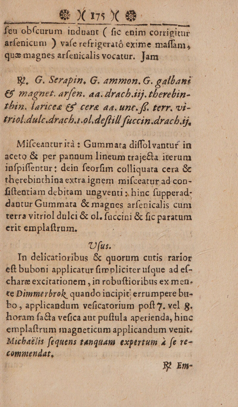 L8 Xm Xx NS [n obícurum in induant (. ( fic enim. corrigitur ar(enicum ) vafe refrigerató exime maffam, «t ings arfenicalis vocatur. Jam . G. Serapin, G. peus galbani €$ magnet. arfen. aa. drach. Aij. tberebin- Ibin. laricea €9 cera aa. unc. ff. tevr. vi- triolidule.dracha.ol.deflill fuccin.dracb.tj, Mifceanturità : Gummarta diffolvantu£ in aceto &amp; per pannum lineum traje&amp;a iterum infpiffentur: dein feorfim colliquata cera &amp; therebinthina extra ignem mifceatur ad con- fiftentiam debitam ungventi ; hinc fupperad- dantur Gummata &amp; magnes arfenicalis cum terra vitriol dulci &amp; ol. fuccini &amp; fic paratum erit emplaftrum, fus. In delicatioribus &amp; quorum cutis rarior eft buboni applicatur fimpliciter ufque ad ef- «hare excitationem , in robuflioribus ex men. te Dimmerbroh. qaando iacipit errumpere bu- bo , applicandum veficatorium poft 7. vel 8. Minim fa&amp;a vefica aut puftula aperienda, hinc emplaftrum magnpeticum applicandum venit. Micbatlis fequens tanquam expertum a fe 1e- €ommendat, : R xad