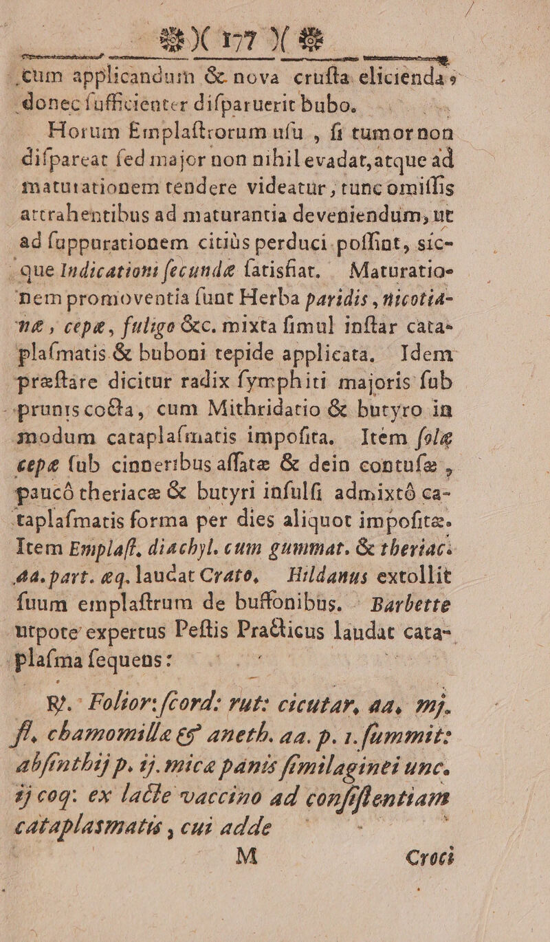 Mt Í—ÜY cum VETE ES G nova crufla elicienda s donec fufficieater difparuerit bubo. - Horum Emplaftrorum ufu , ft tumornon difpareat fed major non nihil evadat, atque ad maturationem didt videatur , tunc omitfis attrahentibus ad maturantia deveniendum, ut ad fuppurationem citiüs perduci poffint, síc- . que Indicationi fecunda latisfiat, — Maturatio» nem promoventia (unt Herba paridis , nicotia- £&amp; , cepa , fuligo Gc. mixta fimul inftar cata- plaí(matis.&amp; buboni tepide applicata. Idem pr&amp;ftare dicitur radix fymphiti majoris fub oprunis coCta, cum Mithridatio &amp; butyro in 3nodum cataplaímatis impofita, Item fola &amp;ep (ub cinneribus affate &amp; dein contuíz , paucó theriace &amp; butyri infulfi admixtó ca- taplafmatis forma per dies aliquot impofita. Item Emplaff, diachyl. cum gummat. &amp; tbeviac. Aa. part. eq. laucat Crato, — Hrldanus extollit fuum emplaftrum de buffonibas. « Barbette Wtpote expertus Peftis Practicus laudat Cata-. | plaíma fequens: | E. Folior: cord: vut: cicutar, aa, »j. ff. chamomille eg anetb. 4a. p. 1.f[ummit: abfr ntbij p. 1j. mice pánis femtlaginei unc. jj cog: ex latte vaccino ad conf, flentiam [OCT cui adde M Croci