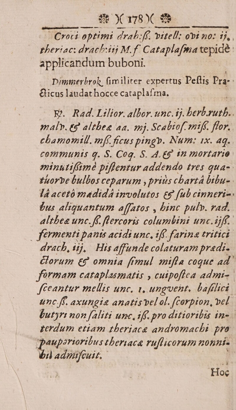 - Croci pow dlrah: J£ vétell: obi no: ZN pheriac: drachuitj M.f. Cataplafma tepide applicandum buboni. Dimieybroh, fimiliter expertus Peflis Pra-. &icus laudathocce cataplafma. EK. Rad.Lilior. albor. unc. ij. berb, her maly. eg. altbea aa. mj. Scabiof mifk. flor. . chbamomtll. mf. fecus ping». Num: 1x. aq. communis q. S. Cog. S. 4.£9 tn mortario. minutifmé piffentur addendo tres quas. fuorve bulbos ceparum , prins cbartá bibu- | l4 acetó madida imvolutos £9 [ub cinneri-: jus aliquantum affatos , binc pulv. vad. altbee unc.ff. flercoris columbini unc. jf. : fermenti panis acidi unc, tff. farina tritici: drach, iij, His affunde colaturam predi. orum €? omnia ffmul mifla coque ad fórmam cataplasmatis , cuipoflea admi- | fceantur mellis unc. 1, ungent, bafflict unc. ff. axungia anatis bel al. fCorpion, vel butyrt non [aliti unc, iff. pro ditioribis in- terdum etiam theriac& andromachi pro pouporioribus tbertaca ruflicorum nonni- b adpifeuit, 4.3 Hoc