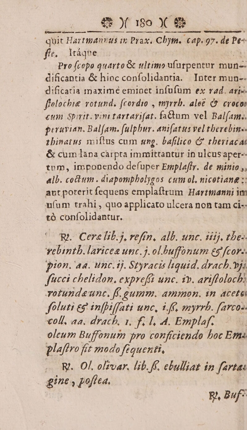 ESSI quit Hartmanvus in Prax. LÁ Cap. 97. de Pe- ff. Itáqne Pro (copo quarto &amp; ultimo ufutpentur mun-- dificantia &amp; hinc confolidantia. Inter mun-- dificatia maximé eminet infufum ex rad. ari-- ffolochie votund. (cordio , tmyrrb. ale£ C? crocos eum Spit. vini tartarifat. fadum vel Balfam.. peruvian. Balfam. fulphur. ani[atus vel therebin.- zhinatus miftus cum ung. bafilico C? thberiacat &amp; cum làpa carpta immittantur in ulcus aper-- tnm, imponendo defuper Emplaffr. de sinio ,, alb. co&amp;um . diapompbolygos cum ol. nicotiane :: aut poterit fequens emplaftrum Harttmanni Yo n(um trahi , quo applicato ulcera non tam ci-- tó confolidantur. OR. Cere lib.3, veftn, alb. unc. dij, tbe-- vebintb. laricea unc.j. ol.buffonum es fcor-. pion. aa. unc.ij. Styracis quid. drach.vj; feci chelidon, exprefft unc. iv. ariffoloch; votundaunc. ff. gumm. ammon. sn aceta foluti eg in[biffati unc, 16, myrrh. farcos voll, aa. drach, 1. f. I, 4. Emplaf. oleum Buffonum pro conficiendo boc Ett plaftro fft mado fequenti, «. W. Of. olzrvar. lib. ff. ebulliat in farta: | gine , poftea. p. auf