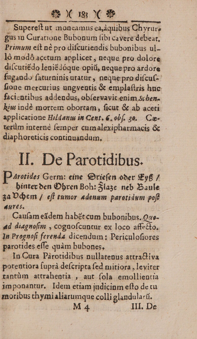 Z&amp;OC as X 9$ .. Supereit ut moncamus eajdquibus Chyrurs gus 1n Curatione Bubonum (ibi cavere debeat, Primum eit né pro difcutiendis bubonibus ul- ló madó acetum applicet , neque pro dolore di(cutiédo leniéióque opiüi, nequepro ardore fugando faturninis utatur, nequepro difcuf- [ione mercurius ungventis &amp; emplafiris hnc: facientibus addeundus, ob(ervavit.enim schen. hiw indé mortem obortam, ficut &amp; ab aceti applicatione Hi/4ants in Cent. 6, obf. 20. Ca- terüm interné femper cnmalexipharmacis &amp; diaphoreticis continuandum, - - 1H. De Parotidibus. Arotides Germ: eine. €9)riefen ober Ef 7 bíntec ben Obren Boh: Slase neb aule 3a P dem / eff tumor adenum parotidum pofl aures. .. Canfam e&amp;dem habétcum bubonibus. Qe- «d diagnofim , cognofcuntur ex loco affecto, ]n Prognofi ferenda. dicendum ; Periculofiores parotides effe quàm bubones, .. In Cura Párotidibus nullatenus attraGiva potentiora fuprà defcripta fed mitiora , leviter rantüm attrahentia , aut fola emollientia jmponantur, Idem etiam judicinm efto de cu moribus chymialiarumque colli glandularii. | M4 III. De