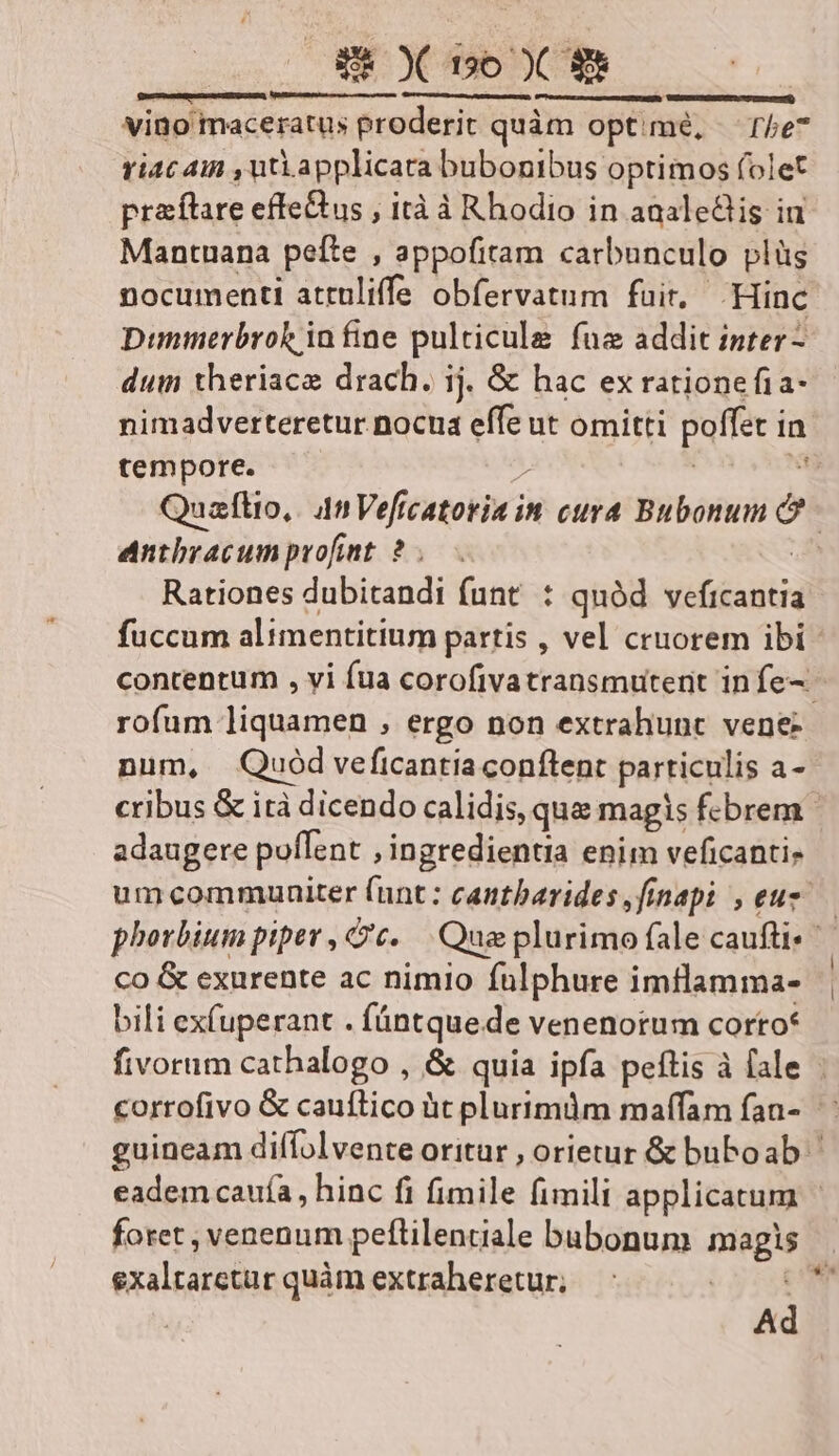 S X bo X 9e | —— — —— — — vino maceratus proderit quàm optimé, The riac 4in ,utLapplicara bubonibus optimos folet praítare effe&us , ità à Rhodio in aaaleGis in Mantuana pefte , appofitam carbunculo plüs nocumenti attuliffa obfervatum fuir, Hinc Dimmerbroh in fine pulticule fuz addit inter - dum theriacz drach. ij. & hac ex rationefia- nimadverteretur.nocnua effe ut omitti poffec in tempore. | | Quaflio, 4n Vefr fcatoria in cura Bubonum n | antbracum profint. ? d Rationes dubitandi funt : quód. veficantia fuccum alimentitium partis , vel cruorem ibi contentum , vi fua corofivatransmutenit infe- - rofum liquamen , ergo non extrahunt vene- num, Quód veficantia conftent particulis a- cribus & ità dicendo calidis, qua magis febrem - adaugere poflent , ingredientia enim veficanti, um commuaiter lunt: cantbarides,finapi ,euz— phorbium piper , c. Que plurimo fale cauftis co & exurente ac nimio fulphure imtlamma- bili ex(uperant . fántquede venenorum corto* fivorum cathalogo , & quia ipfa peftis à fale | corrofivo & cauftico üt plurimüm maffam fan- guineam diffolvente oritur , orietur & buboab ^ eadem cauía, hinc fi fimile fimili applicatum | foret , venenum peftilentiale bubonum magis exaltarctur quàm extraheretur; 3s Ad
