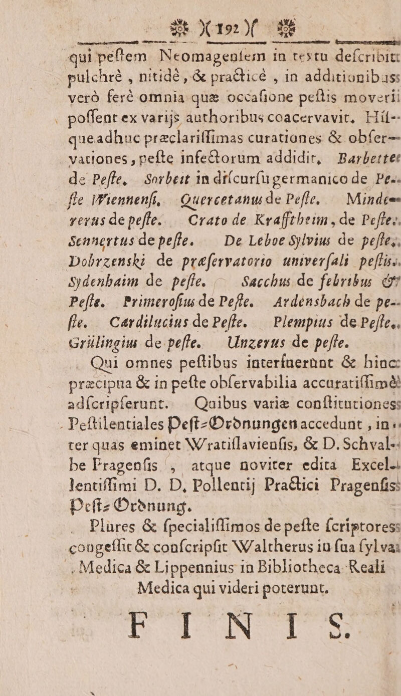 DOÉR X1 X | Eo: ; : qui peflem. Neomageníem in restu defcribit: pulchré , nitidé, &amp; pradticé , in additionibas: veró feré omnia qu&amp; occafione peflis moverii . poffenr ex varijs authoribus coacervavit, Hí-- queadhauc praclaritfimas curationes. &amp; obfer- vationes , pefte infe&amp;torum addidit, Barbettet de Peffe, | Sorbeit 1n di(cur(u germanico de Pe-. fle Wiennenfi, | Quercetamu de Peffe, — Mindee- verus depefle. — Crato de Krafftheun, de Pefe.. Sennertus depeffe. — De Leboe Sylvius de peffe,, Dobrzenshi de prefervatorio. untvev(ali. pe[fis.. Sydenbaim de pejfe. Sacchus de febribus d Pefle. Primerofiu de Pefle. — Avdénsbach de pe-- fe. | Cardilucius de Pefle. — Plempius de Pojfe,, Grülingiu de pefle..— Unzerts de peffe. . Qui omnes peftibus interfuerunt &amp; hinc: pracipua &amp; in pe(te obfervabilia accuratiffimee adícripferunt. | Qaibus varie conílitutioness . Peftilentiales DeftzDronungcen accedunt , in «: ter quas eminet W'ratillavienfis, &amp; D. Schval-: be Pragenfis , atque noviter edita Excel. lentiffimi D. D, Pollentij Pra&amp;ici Pragenfis: Defiz Drenung. | Plures &amp; fpecialiffimos de pefle (criptores: cougeflit &amp; confcripfit Naltherus iu fua (yl va: . Medica &amp; Lippennius in Bibliotheca Reali | Medica qui videri poterunt. T TON CI S