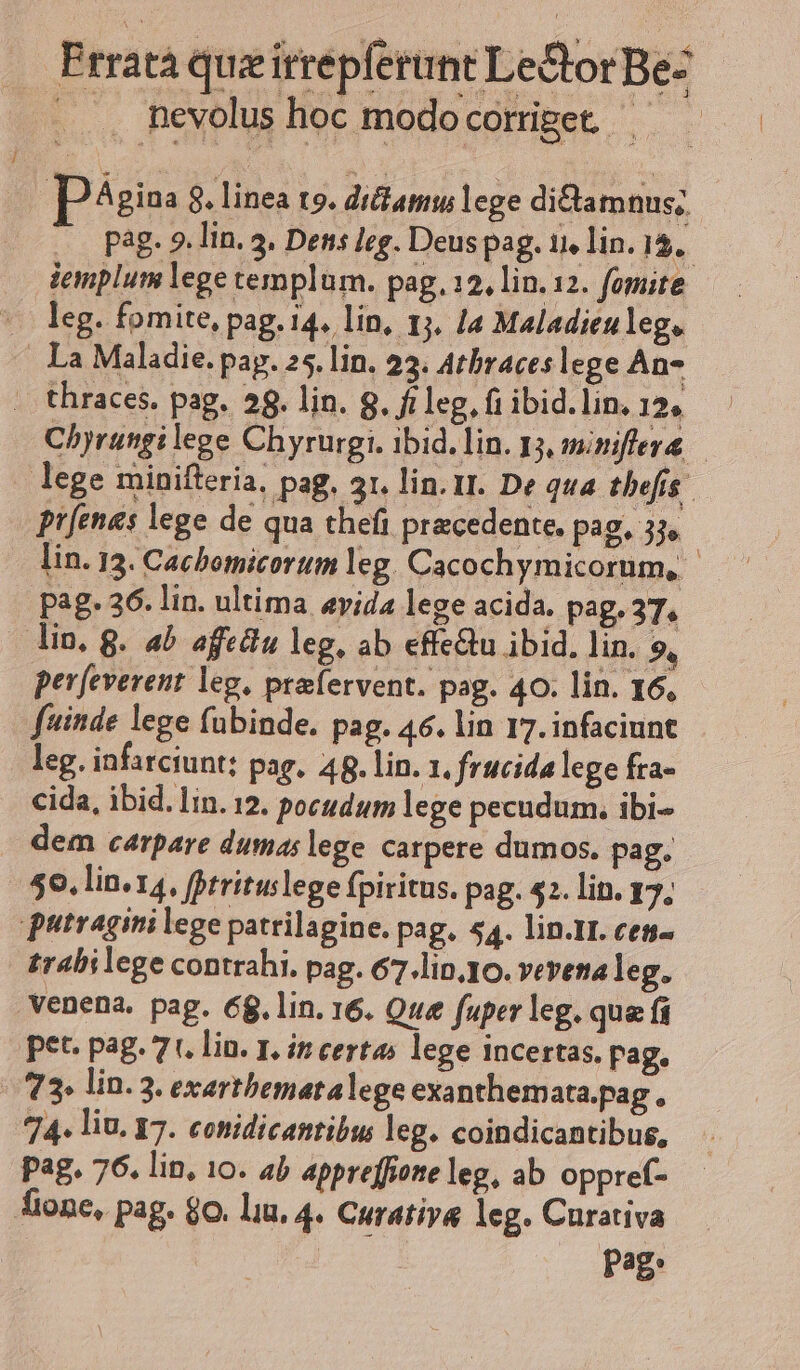 . nevolus hoc modo corrget — pgio: . linea ts. diam lege di&amp;tamnus; iemplum lege templum. pag. 12, lin. 12. fomite (deg. fomite, pag. i4. lin, 1j. la Maladieuleg. Ia Maladie. pag. 25. lin. 23. Atbraceslege An- - thraces. pag. 28. lin. 8. ft leg, fi ibid. lin. 12» ptfenes lege de qua theft precedente. pag, 3j, Pag. 36. lin. ultima «vida lege acida. pag. 37. — lin. g. ab afedu leg. ab effe&amp;tu ibid. lin. 9, pev[everent leg, praervent. pag. 40. lin. I6, fuinde lege fubinde. pag. 46. lin 17. infaciunt leg. infarciunt: pag. 48. lin. 1, frucida lege fra- cida, ibid. lin. 12. pocudum lege pecudum. ibi- dem carpare dumas lege carpere dumos. pag, 50. lin. 14, fotrituslege fpiritus. pag. 52. lin. 17; putragini lege patrilagine. pag. 54. lin.II. ces- trabilege contrahi. pag. 67.lin.10. vevena leg. venena. pag. 68. lin. 16. Que fuper leg. qua fi pet. pag. 7. lin. 1. ip certas lege incertas. Pag. | 73» lin. 3. exartbematalege exanthemata.pag, 74. liu. 17. conidicantibus leg. coindicantibus, pag. 76. lin, 10. ab appreffione leg, ab oppref- pag. |