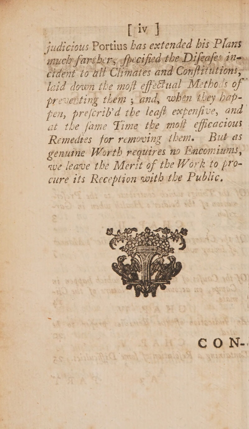 : [iv ] | judicious Portius has extended bis Plans much fart hers, fpecified thesDifeafes ai» cident to ull Chimates and Conffitttions; loid down the moft effetual Metho’s of” preventing them ; and, when they bap- pen, prefcrib’d the leaft expenpve, and at the Jame Time the moff efficactous Remedtes for removing thente But as genume Worth requires 09 Facomiunis, ave leave the Merit of the Work to pro- cure its Reception with the Public,