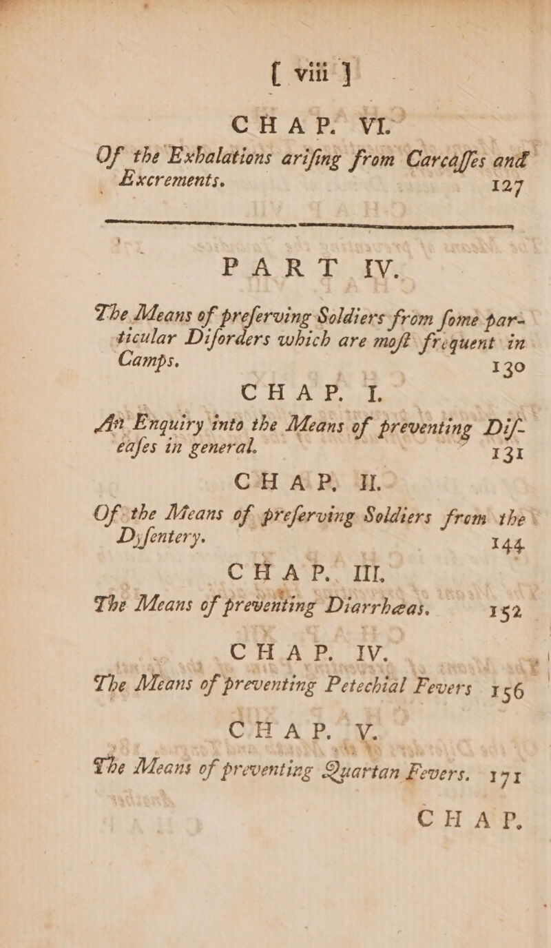 ( viii} CHAP. VE . Of the Exhalations arifing from Carcaffes ant _ Excrements, | 127 PAR J AV: The Means of Prglereiier Swlsats from fome par- ticular Diforders which are moff frequent in Camps. ie, 130 085 = BF, ee “apery 2 ‘€afes in general. 131 CHAP, IL. Of the Means of preferving Soldiers from the \ Dy fentery. | | 144 CR ee. dip : CHAP. IV. | pCi AP. OWES The Means of preventing Quartan fevers. 171 i CHAP, \ \