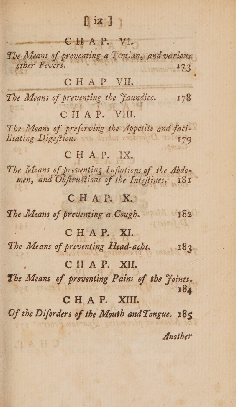 a the Uns mM preating 4 any And varions: | _ather Fevers. camireedth a : fe ESE lees i PEE | The Means preventing the Farce, 178 CHAP. VIII. The Means of altered the edie ett and faci~ litating Digestion. ~ | 179 ae = Sp. Se Agee Oe The Means of pr eventing Lafiations of the Abdo- men, and Obfirudtions of the Inteffines, 181” CH Aj PR. iXo The Means of preventing a Cough. ‘182 CHA B,, XI... a The Means of preventing Head-achs. 7 9 583. ' OC AP. SO, The ras of preventing Pains of the Joints. 184 CHAP. XIll. Of the Diforders of the Mouth andTongue. 185 Another