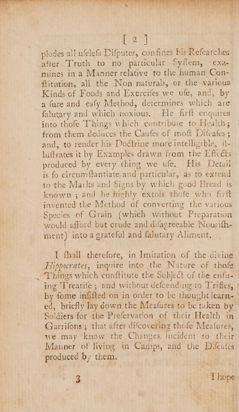 [2] plodes all ufelefs Difputes, confines his Refearches after. Truth to no particular Syflem, -exa- mines in a Manner relative to the human Con- ftitution, all the Non naturals, or the various Kinds of Foods and Exercifes we ufe, and, by a fure and eafy Method, determines which are falutary and which noxious. He firft enquires into thofe Things which contribute to Health, from them deduces the Caufes of moft Difeafes ; and, to render his Doétrine more intelligible, i}- luftrates it by Examples drawn from the Efic cts produced by every thing we ufe. His Detail is fo circumftantiate and particular, as to extend to the Marks and Signs by which good Bread ts known ; and he highly extols thefe who firft invented the Method of converting the various Species of Grain (which without Preparation would afford but crude and difagreeable Nourifh- ment) into a grateful and falutary Aliment. | I thall therefore, in Imitation of the divine Hippocrates, inquire into the Nature of thofe ing Treatife ; and without defcending to Trifles, by fome infifted on in order to be thought learn- ed, briefly lay down the Meafures to be taken b Soldiers for the Prefervation of their Health in we may know the Changes, incident to their Manner of living in Camps, and the Difeates produced by them. « ~~, ~