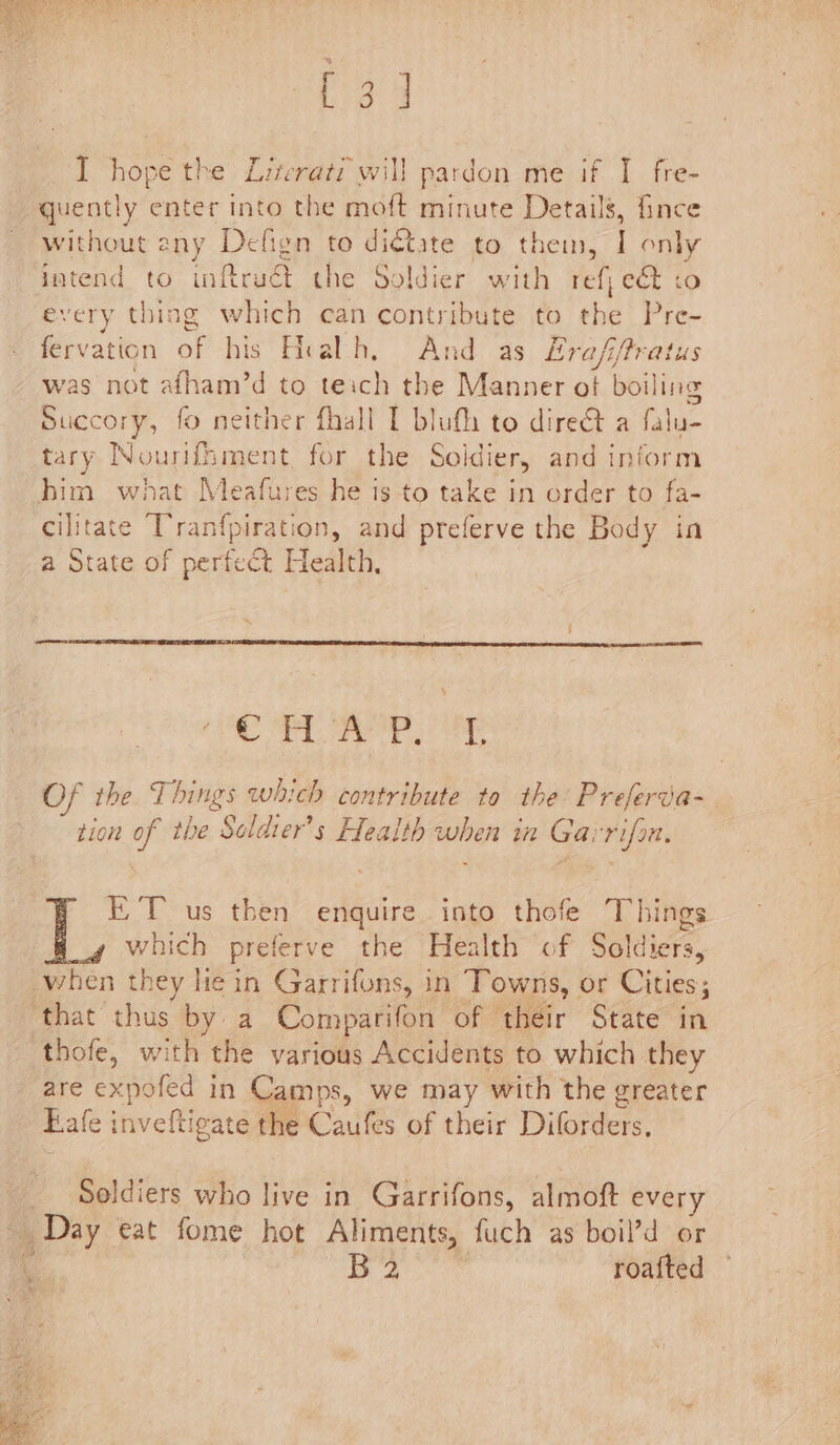 I hope the Literati will pardon me if I fre- quently enter into the moft minute Details, fince without eny Defign to di€tate to ae ae only intend to inftruét the Soldier with ref, et :o every thing which can contribute to the Pre- fervation of his Healh, And as Erafifratus was not afham’d to teich the Manner ot boiling Succory, fo neither fhall I blufh to dire@t a falu- tary Nourifhment for the Soldint and inform him what Meafures he is to take in order to fa- cilitate Tranfpiration, and preferve the Body in a State of perfect Health, ‘ HAP, 'T OF the Things which contribute to the: Preferva- 7 6 S &gt; « . tion of the Soldier's Health when in Garrifon. ET us then enquire into thofe Things which preferve the Health of Soldiers, when they lie in Garrifons, in Towns, or Cities ‘that thus by a Comparifon of their State in thofe, with the various Accidents to which they are expofed in Camps, we may with the greater Bale i ercictel the 'Caufes of their Diforders. Soldiers who live in Garrifons, almoft every Day eat fome hot Aliments, fuch as boil’d or