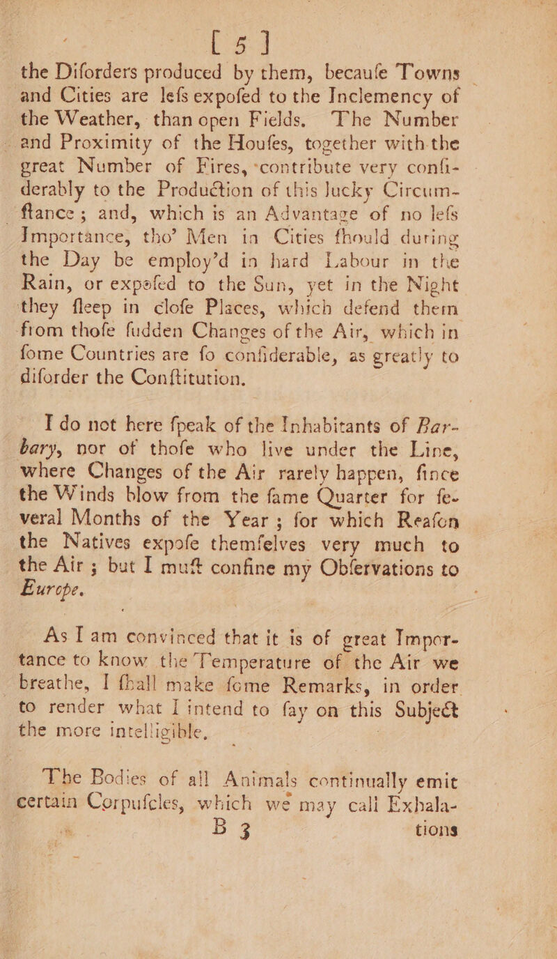 the Diforders produced by them, becaufe Towns _ and Cities are lefs expofed to the Inclemency of the Weather, than open Fields, The Number and Proximity of the Houfes, together with the great Number of Fires, ‘contribute very confi- derably to the Production of this Jucky Circum- _ftance ; and, which is an Advantage of no lefs Importance, tho? Men in Cities fhould during the Day be employ’d in hard Labour in the Rain, or expofed to the Sun, yet in the Night they fleep in clofe Places, which defend them from thofe fudden Changes of the Air, which in fome Countries are fo confiderable, as greatly to diforder the Conftitution. I do not here fpeak of the Inhabitants of Par- bary, nor of thofe who live under the Line, where Changes of the Air rarely happen, fince the Winds blow from the fame Quarter for fe. veral Months of the Year; for which Reafon the Natives expofe themfelves very much to the Air ; but I mu# confine my Obfervations to Europe. As Tam convinced that it is of great Tmpor- tance to know the Temperature of the Air we breathe, I {hall make fome Remarks, in order to render what I intend to fay on this Subject the more intelligible, The Bodies of all Animals continually emit certain Corpufcles, which we may call Exhala- 3 tions