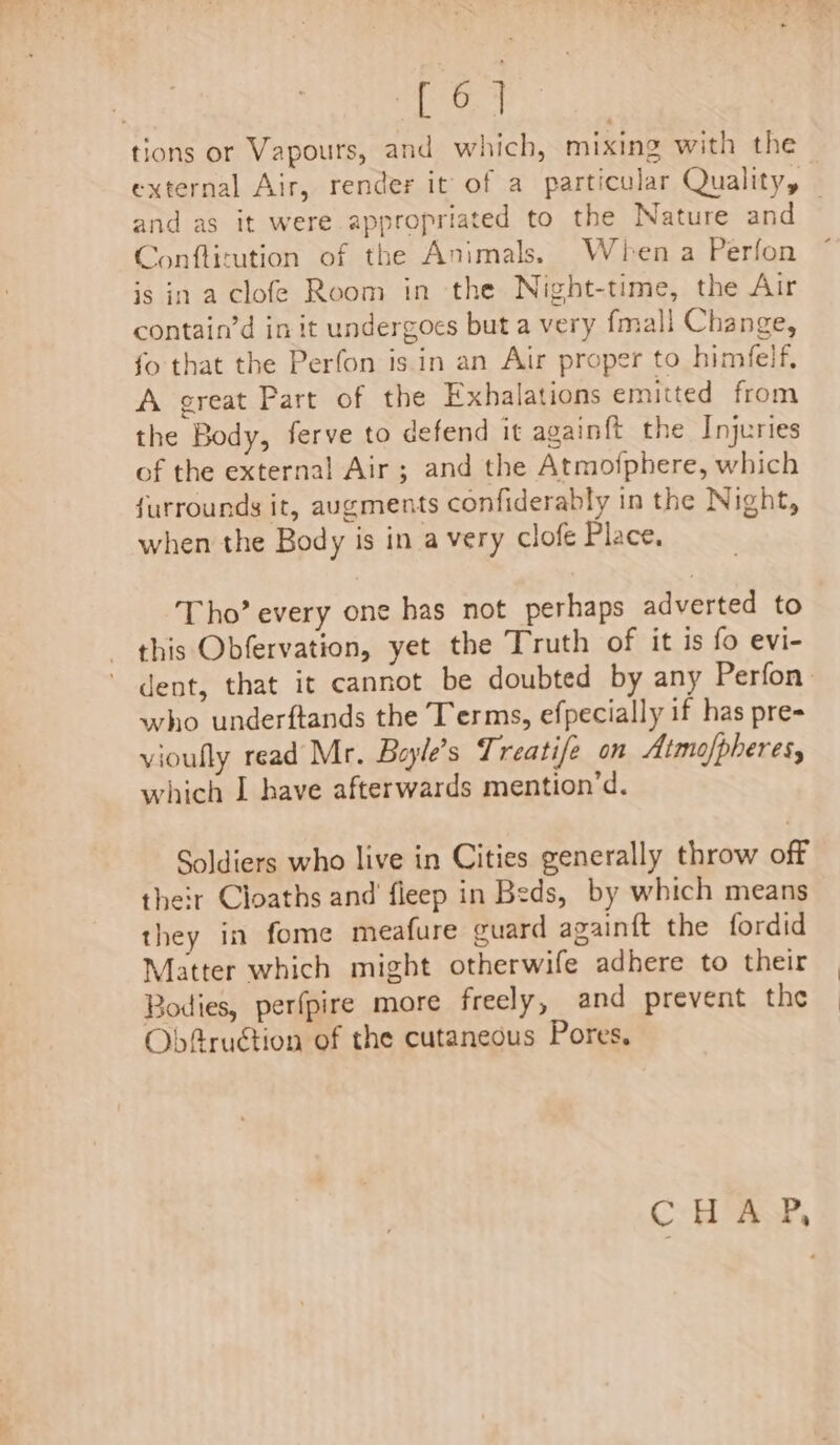 tions or Vapours, and which, mixing with the external Air, render it of a particular Quality, — and as it were appropriated to the Nature and Conflitution of the Animals. When a Perfon is in a clofe Room in the Night-time, the Air contain’d in it undergoes but a very fmall Change, fo that the Perfon is in an Air proper to himfelf, A great Part of the Exhalations emitted from the Body, ferve to defend it againft the Injuries of the external Air; and the Atmofphere, which furrounds it, augments confiderably in the Night, when the Body is in a very clofe Place, Tho’ every one has not perhaps adverted to this Obfervation, yet the Truth of it is fo evi- dent, that it cannot be doubted by any Perfon. who underftands the Terms, efpecially if has pre- vioufly read Mr. Bayle’s Treatife on Atmofpheres, which I have afterwards mention’d. Soldiers who live in Cities generally throw off their Cloaths and’ fieep in Beds, by which means they in fome meafure guard againft the fordid Matter which might otherwife adhere to their Bodies, perfpire more freely, and prevent the Obfruction of the cutaneous Pores, CHAP,