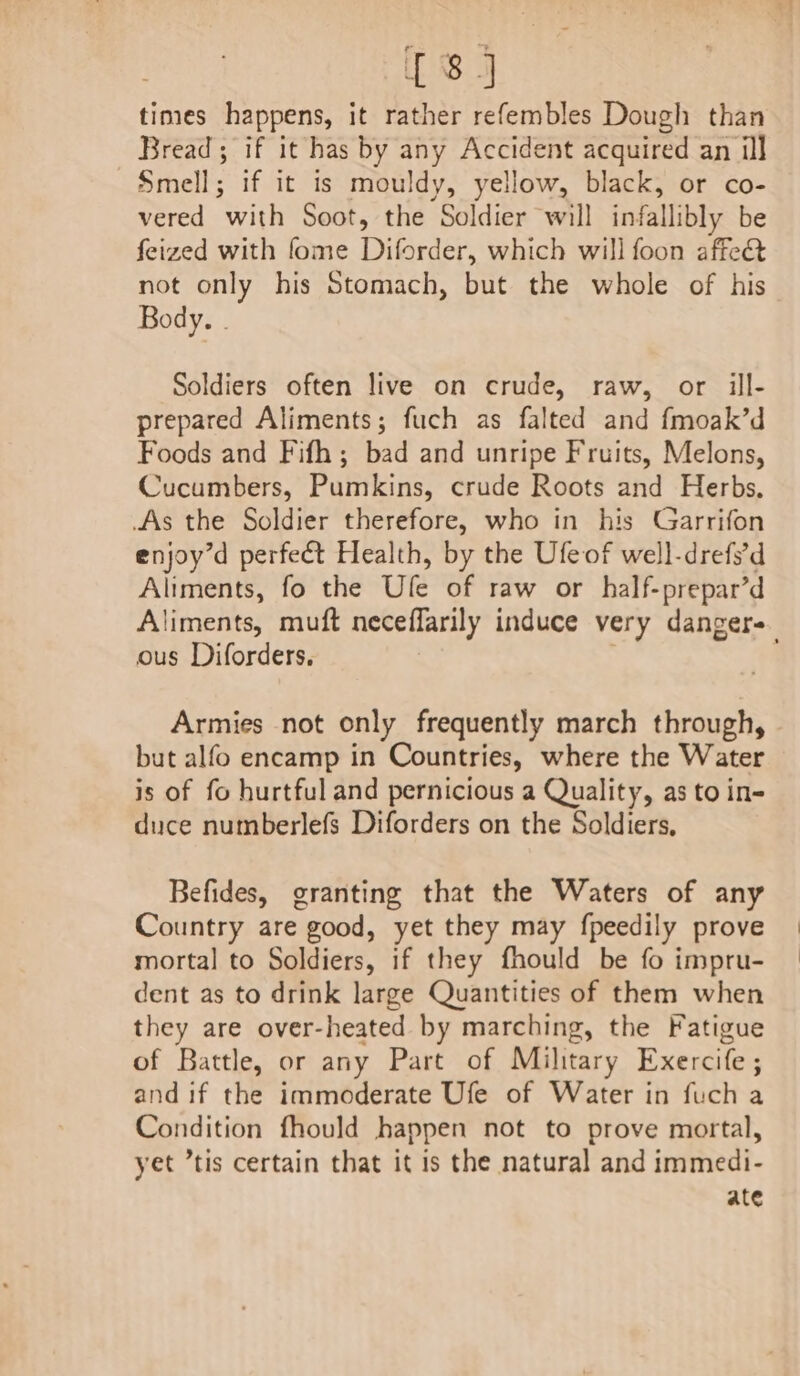 times happens, it rather refembles Dough than Bread; if it has by any Accident acquired an ill Smell; if it is mouldy, yellow, black, or co- vered with Soot, the Soldier will infallibly be feized with fome Diforder, which will foon affe&amp; not only his Stomach, but the whole of his Body. . Soldiers often live on crude, raw, or ill- prepared Aliments; fuch as falted and fmoak’d Foods and Fifh; bad and unripe Fruits, Melons, Cucumbers, Pumkins, crude Roots and Herbs. As the Soldier therefore, who in his Garrifon enjoy’d perfect Health, by the Ufeof well-drefs’d Aliments, fo the Ufle of raw or half-prepar’d Aliments, muft neceflarily induce very dangers ous Diforders, | Armies not only frequently march through, but alfo encamp in Countries, where the Water is of fo hurtful and pernicious a Quality, as to in- duce numberlefs Diforders on the Soldiers, Befides, granting that the Waters of any Country are good, yet they may fpeedily prove mortal to Soldiers, if they fhould be fo impru- dent as to drink large Quantities of them when they are over-heated by marching, the Fatigue of Battle, or any Part of Military Exercife; and if the immoderate Ufe of Water in fuch a Condition fhould happen not to prove mortal, yet tis certain that it is the natural and immedi- ate