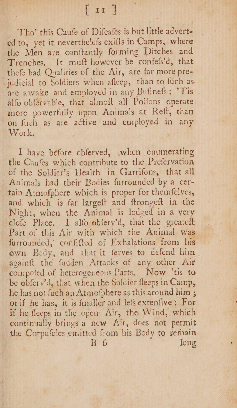 bard ‘Tho’ this Caufe of Difeafes is but little advert- edto, yet it neverthelefs exifts in Camps, where the Men are conftantly forming Ditches and 'Trenches. It muft however be confefs’d, that _thefe bad Qualities of the Air, are far more pre- judicial to Soldiers when afleep, than to fuch as. -are awake and employed in any Bufinefs: *Tis alfo obfervable, that almoft all Poifons operate more powerfully upon Animals at Reft, than on fuch as are active and employed in any Work. I have before obferved, -when enumerating the Cau’es which contribute to the Prefervation of the Soldier’s Health in Garrifons, that all Animals had their Bodies furrounded by a cer- tain Atmofphere which is proper for themfelves, and which is far largeft and ftrongeft in the Night, when the Animal is lodged in a very clofe Place. I alfo ebfery’d, that the greatedt Part of this Air with which the Animal was furrounded, confifted of Exhalations from his’ own Body, and that it ferves to defend him againft the fudden Attacks of any other Air compofed of heterogeneous Parts. Now ‘tis to be obferv’d, that when the Soldier fleeps in Camp, he has not fuch an Atmofphere as this around him ; orif he has, it is fmaller and les extenfive: For if he fleeps in the open Air, the. Wind, which continually brings a new Air, does not permit the Corpufcles emitted from his Body to remain