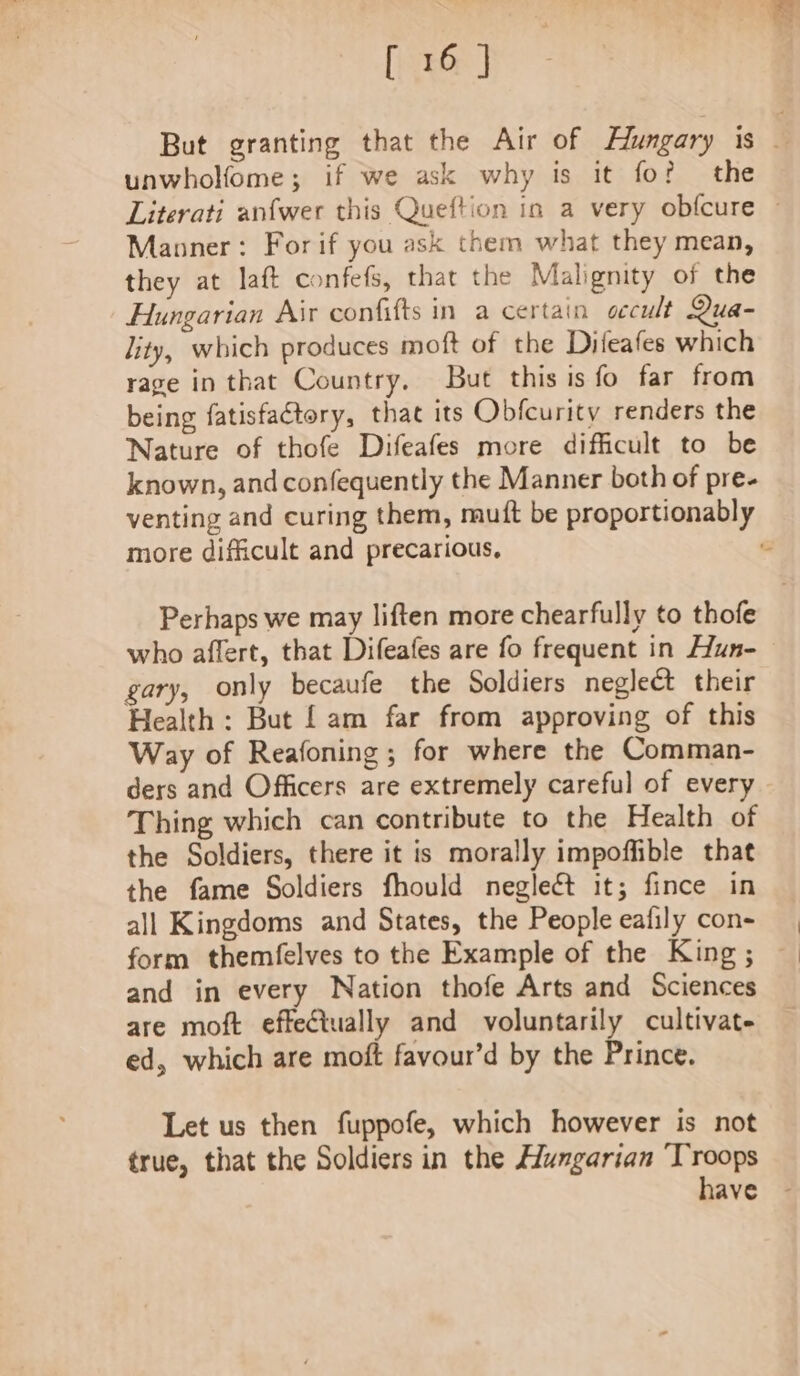 But granting that the Air of Hlungary is . unwholfome; if we ask why is it fo? the Literati anfwer this Queftion in a very obfcure ~ Manner: For if you ask them what they mean, they at laft confefs, that the Malignity of the Hungarian Air confifts in a certain occult Qua- lity, which produces moft of the Difeafes which rage in that Country. But this is fo far from being fatisfactory, that its Obfcurity renders the Nature of thofe Difeafes more difficult to be known, and confequently the Manner both of pre- venting and curing them, mutt be proportionably more difficult and precarious, Perhaps we may liften more chearfully to thofe who affert, that Difeafes are fo frequent in Hun-— gary, only becaufe the Soldiers neglect their Health: But [am far from approving of this Way of Reafoning; for where the Comman- ders and Officers are extremely careful of ever Thing which can contribute to the Health of the Soldiers, there it is morally impoffible that the fame Soldiers fhould neglect it; fince in all Kingdoms and States, the People eafily con- form themfelves to the Example of the King ; and in every Nation thofe Arts and Sciences are moft effectually and voluntarily cultivate ed, which are moft favour’d by the Prince. Let us then fuppofe, which however is not true, that the Soldiers in the Hungarian Troops have