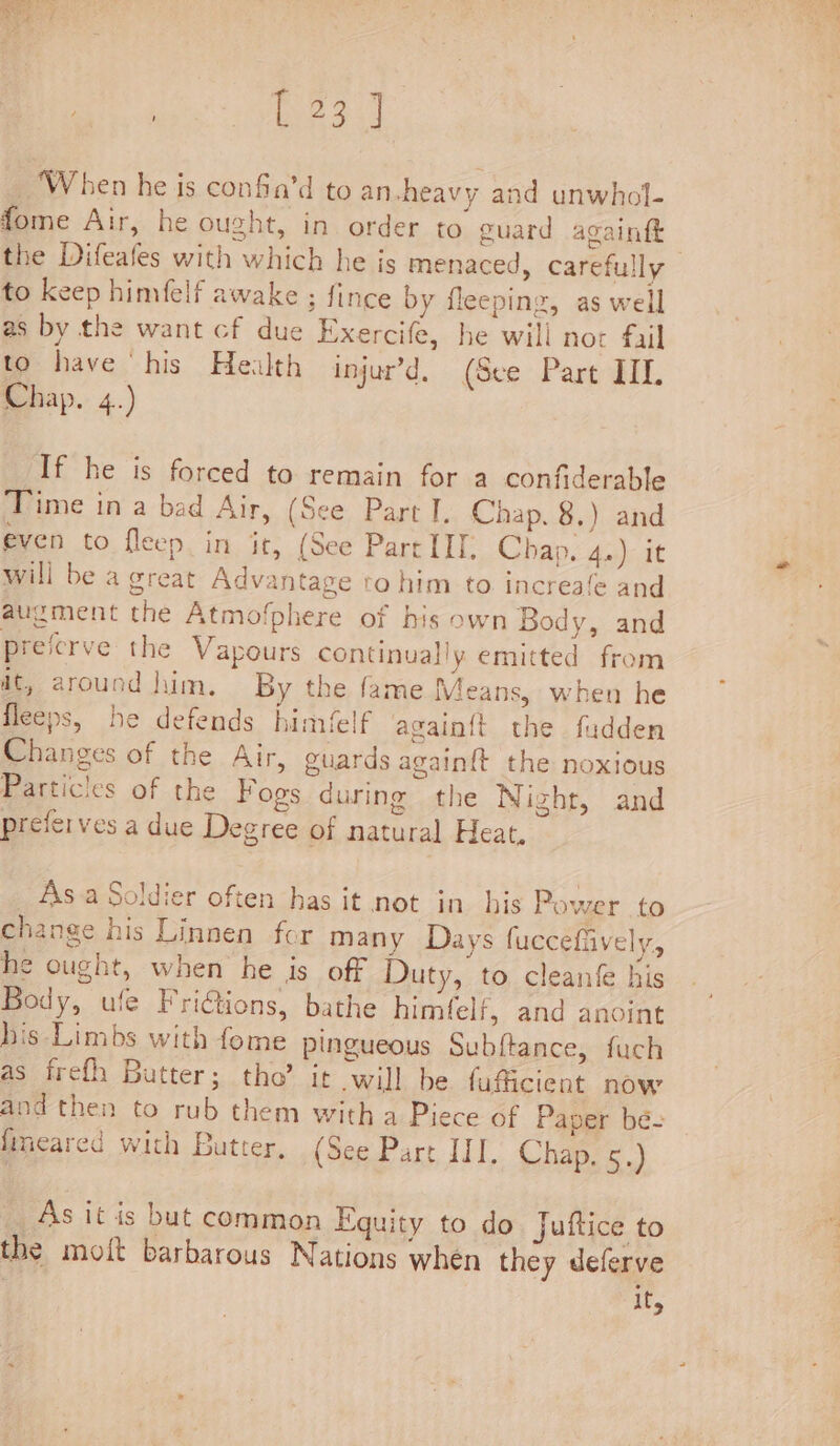 | eo ‘When he is confa’d to an -heavy and unwhol- fome Air, he ought, in order to guard againftt the Difeafes with which he js menaced, carefully to keep himfelf awake ; fince by fleeping, as well as by the want cf due Exercife, he wili nor fail to have his Health injur’d. (See Part TIL Chap. 4.) If he is forced to remain for a confiderable Time in a bad Air, (See Part I, Chap. 8.) and even to fleep in it, (See Part III. Chap, 4.) it will be a great Advantage to him to increafe and augment the Atmo!phere of his own Body, and preferve the Vapours continually emitted from it, around him. By the fame Means, when he fleeps, he defends himfelf again{t the fudden Changes of the Air, guards againft the noxious Particles of the Fogs during the Night, and preferves a due Degree of natural Heat, Asa Soldier often has it not in his Power to change his Linnen for many Days fuccefiively, he ought, when he is off Duty, to cleanfe his Body, ule FriGions, bathe himfelf, and anoint his Limbs with fome pingueous Subftance, fuch as frefh Butter; tho’ it will be faficient now and then to rub them witha Piece of Paper be- fimeared with Butter, (See Part III. Chap. 5.) As it is but common Equity to do Juftice to the moit barbarous Nations when they deferve | ifs