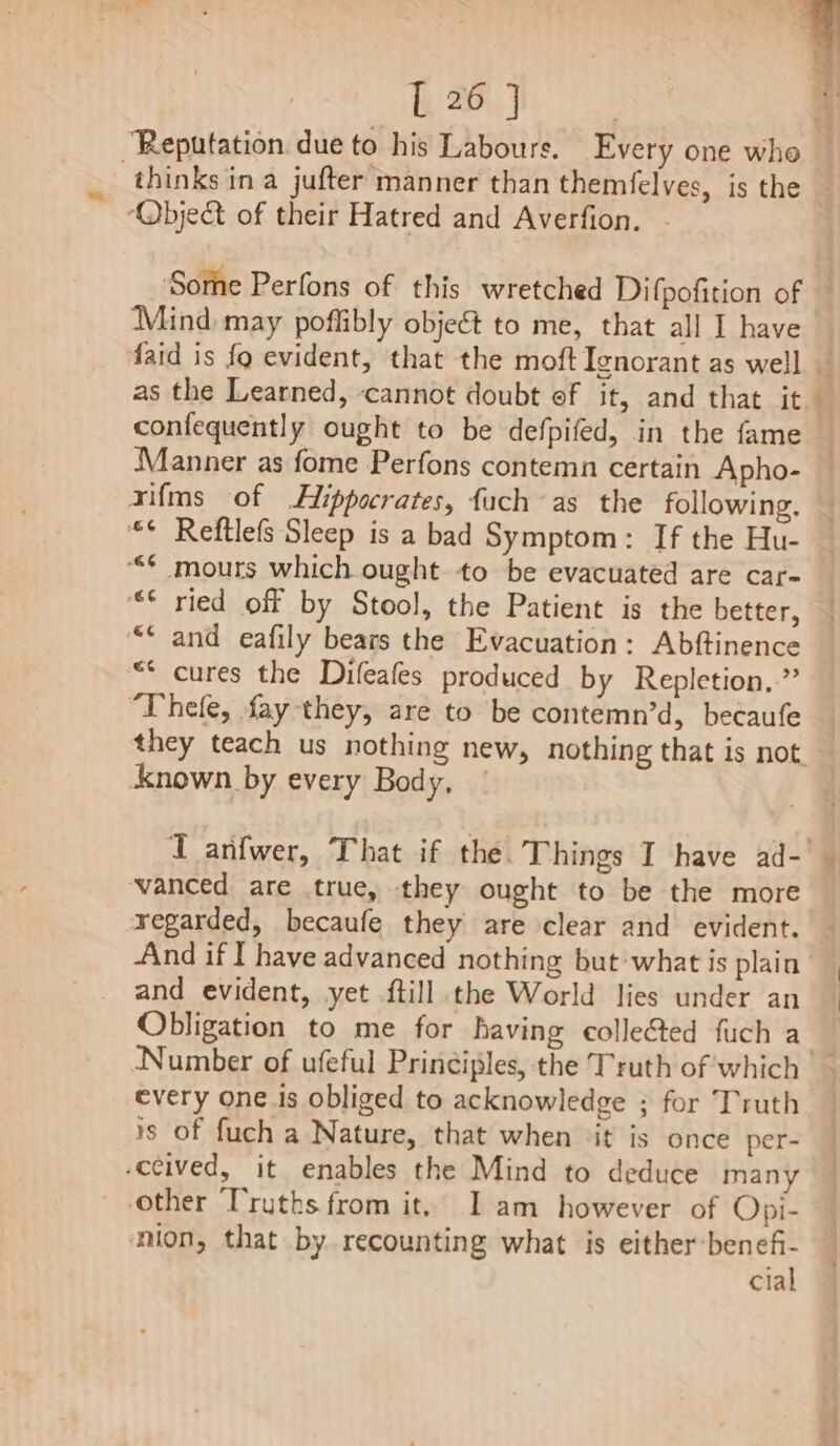 “Reputation. due to his Labours. Every one who — thinks in a jufter manner than themfelves, is the ‘Objet of their Hatred and Averfion. | Sore Perfons of this wretched Difpofition of Mind may poffibly object to me, that all I have faid is fo evident, that the moft Tenorant as well | as the Learned, ‘cannot doubt of it, and that it confequently ought to be defpifed, in the fame Manner as fome Perfons contemn certain Apho- xifms of Hippocrates, fuch as the following. “© Reftlefs Sleep is a bad Symptom: If the Hu- ““¢ mours which ought to be evacuated are car- “© ried off by Stool, the Patient is the better, “* and eafily bears the Evacuation: Abftinence “* cures the Difeafes produced by Repletion..” “Thele, fay they, are to be contemn’d, becaufe they teach us nothing new, nothing that is not known by every Body, ex A I anfwer, That if the. Things I have ad-|— vanced are true, they ought to be the more regarded, becaufe they are clear and evident. And if I have advanced nothing but:what is plain and evident, yet ftill the World lies under an Obligation to me for having collected fuch a Number of ufeful Principles, the Truth of which every one is obliged to acknowledge ; for Truth is of fuch a Nature, that when ‘it is once per- -ccived, it enables the Mind to deduce many other Truths from it, Iam however of Opi- nion, that by recounting what is either:benefi- cial