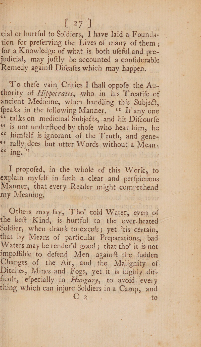 cial or hurtful to Soldiers, I have laid a Founda- tion for preferving the Lives of many of them; for a Knowledge of what is both ufeful and pre- judicial, may juftly be accounted a confiderable Remedy againft Difeafes which may happen. _ To thefe vain, Critics I fhall oppofe the Au- thority of Hippocrates, who in his Treatife of ancient Medicine, when handling this Subject, {peaks in the following Manner, ‘* If any one ** talkson medicinal Subjeéts, and his Difcourfe ‘* is not underftood by thofe who hear him, he ‘° himfelf is ignorant of the Truth, and gene- “© rally does but utter Words without a Mean. bg.; 7, | ) _I propofed, in the whole of this Work, to explain myfelf in fuch a clear and perfpicuous Alanner, that every Reader might comprehend my Meaning, _ Others may fay, Tho’ cold Water, even, of the beft Kind, is hurtful to the over-heated Soldier, when drank to excefs; yet °tis certain, that by Means of particular Preparations, bad Waters may be render’d good ; that tho’ it is not impoffible to defend Men againft the fudden Changes of the Air, and the Malignity. of. Ditches, Mines and Fogs, yet it is highly dif- ficult, efpecially in Hungary, to avoid. every thing which can injure Soldiers ina Camp, and a2 to .