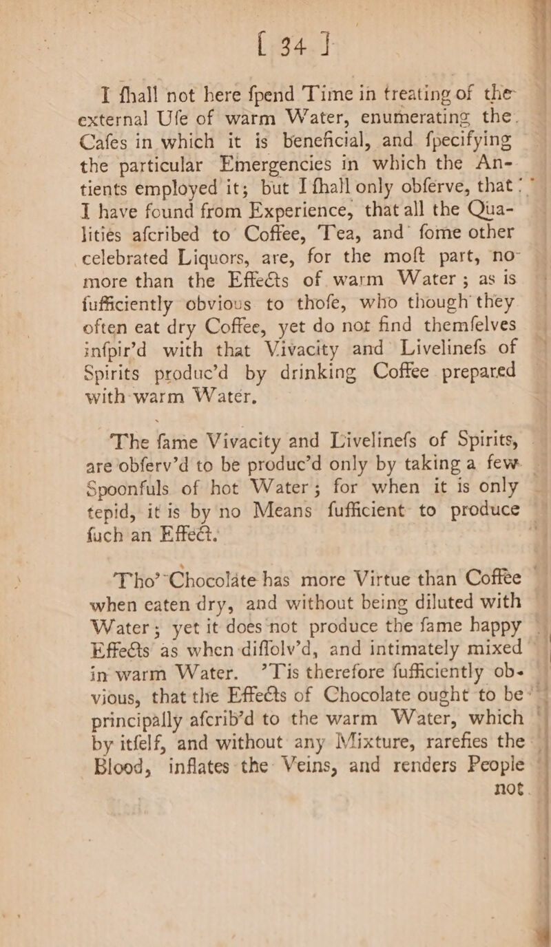 nae Cafes in which it is beneficial, and fpecifying the particular Emergencies in which the An- I have found from Experience, that all the Qua- lities afcribed to Coffee, Tea, and fome other more than the Effects of warm Water ; as is {ufficiently obvious to thofe, who though they often eat dry Coffee, yet do not find themfelves Spirits produc’d by drinking Coffee prepared with-warm Water, fuch an Effe@. when eaten dry, and without being diluted with in warm Water. ’ Tis therefore fuficiently ob- principally afcrib’d to the warm Water, which Blood, inflates the Veins, and renders People - = ee ee ss me ee a en NS