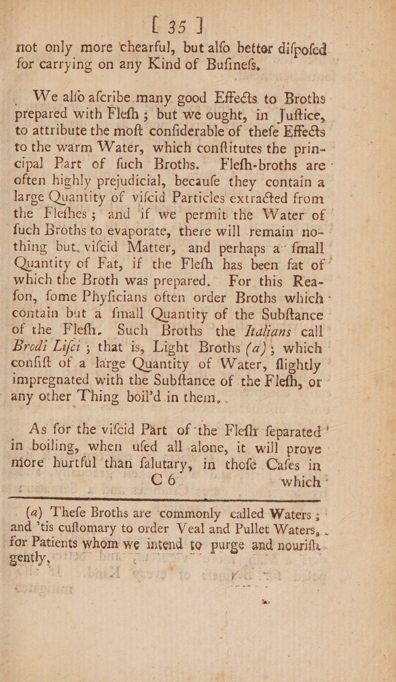 not only more chearful, but alfo better difpofed for carrying on any Kind of Bufineds, _ Wealfo afcribe many. good Effects to Broths prepared with Flefh ; but we ought, in Juftice, to attribute the moft confiderable of thefe Effects tothe warm Water, which conftitutes the prin- cipal Part of fuch Broths. Flefh-broths are - often highly prejudicial, becaufe they contain a large Quantity of vifcid Particles extracted from the Flcfhes; and if we permit the Water of | -fuch Broths to evaporate, there will remain no-- thing but. vifcid Matter, and perhaps a~ fmall Quantity of Fat, if the Flefh has been fat of’ which the Broth was prepared. For this Rea- fon, fome Phyficians often order Broths which - contain but a fmall Quantity of the Subftance | of the Flefh. Such Broths the Jtalans call’ Bredi Life ; that is, Light Broths (a@); which confift of a large Quantity of Water, flightly impregnated with the Subftance of the Flefh, or ~ any other Thing boil’d in them, . — As for the vifcid Part of ‘the Flefly feparated’ in boiling, when ufed all:alone, it will prove» more hurtful than falutary, in thofe. Cafes in , Co which ° S-peecereeeteeneheinymeinenepeetecinpae eestor ringed esl (a) Thefe Broths are commonly called Waters ; : and ’tis cuftomary to order Veal and Pullet Waters, . for Patients whom we intend to purge and nourith. peatly (Sie MT ae Ese . ¥.