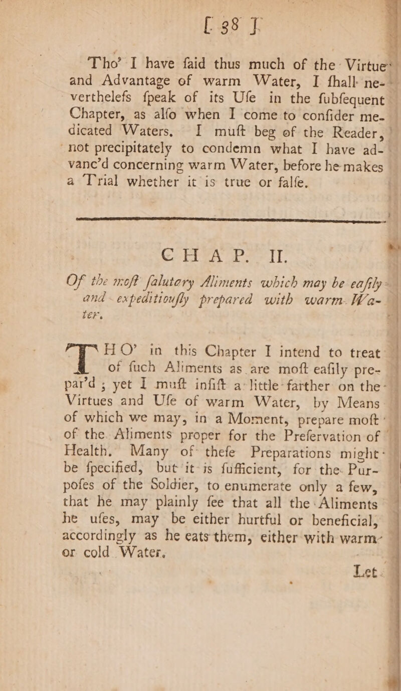 [38 y Tho’ I have faid thus much of the Virtues and Advantage of warm Water, I {hall ne-~ verthelefs {peak of its Ufe in the fubfequent Chapter, as alfo when I come to confider me- — dicated Waters, I muft beg of the Reader, | not precipitately to condemn what I have ad- — vane’d concerning warm Water, before he makes _ a Trial whether it is true or falfe. re Correa re IT: « ; | Of the moft falutary Aliments which may be eafjly: . and expeditioufly prepared with warm. Wa- ter. HO’ in this Chapter I intend to treat — of fuch Aliments as are moft eafily pre- pard ; yet I muft infift a: little: farther on the- Virtues and Ufe of warm Water, by Means of which we may, in a Moment, prepare moft” of the. Aliments proper for the Prefervation of — Health. Many of thefe Preparations might: be fpecified, but it-is fufficient, for the Pur- pofes of the Soldier, to enumerate only a few, that he may plainly fee that all the Aliments he ufes, may be either hurtful or beneficial, — accordingly as he eats them, either with warm: — or cold. Water. ey Let.