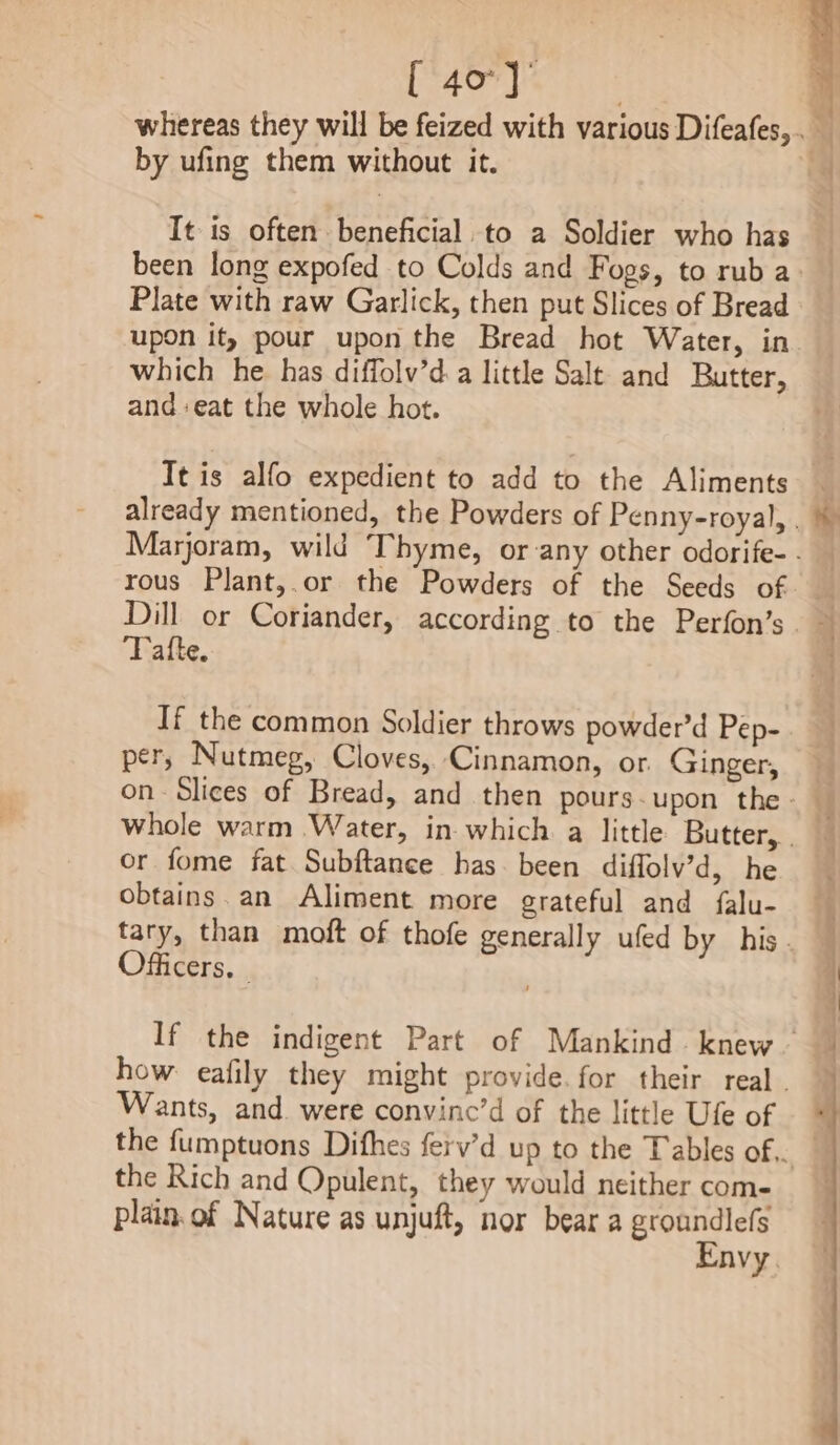 [ 40°} by ufing them without it. It is often. beneficial. to a Soldier who has { Plate with raw Garlick, then put Slices of Bread upon it, pour upon the Bread hot Water, in which he has diffolv’d.a little Salt and Butter, and :eat the whole hot. Tt is alfo expedient to add to the Aliments Tatte. If the common Soldier throws powder’d Pep- per, Nutmeg, Cloves, Cinnamon, or Ginger, or fome fat Subftance has been diffolv’d, he obtains.an Aliment more grateful and falu- Officers. - Wants, and. were convinc’d of the little Ufe of the Rich and Opulent, they would neither com- plain. of Nature as unjuft, nor bear a groundlefs Envy.