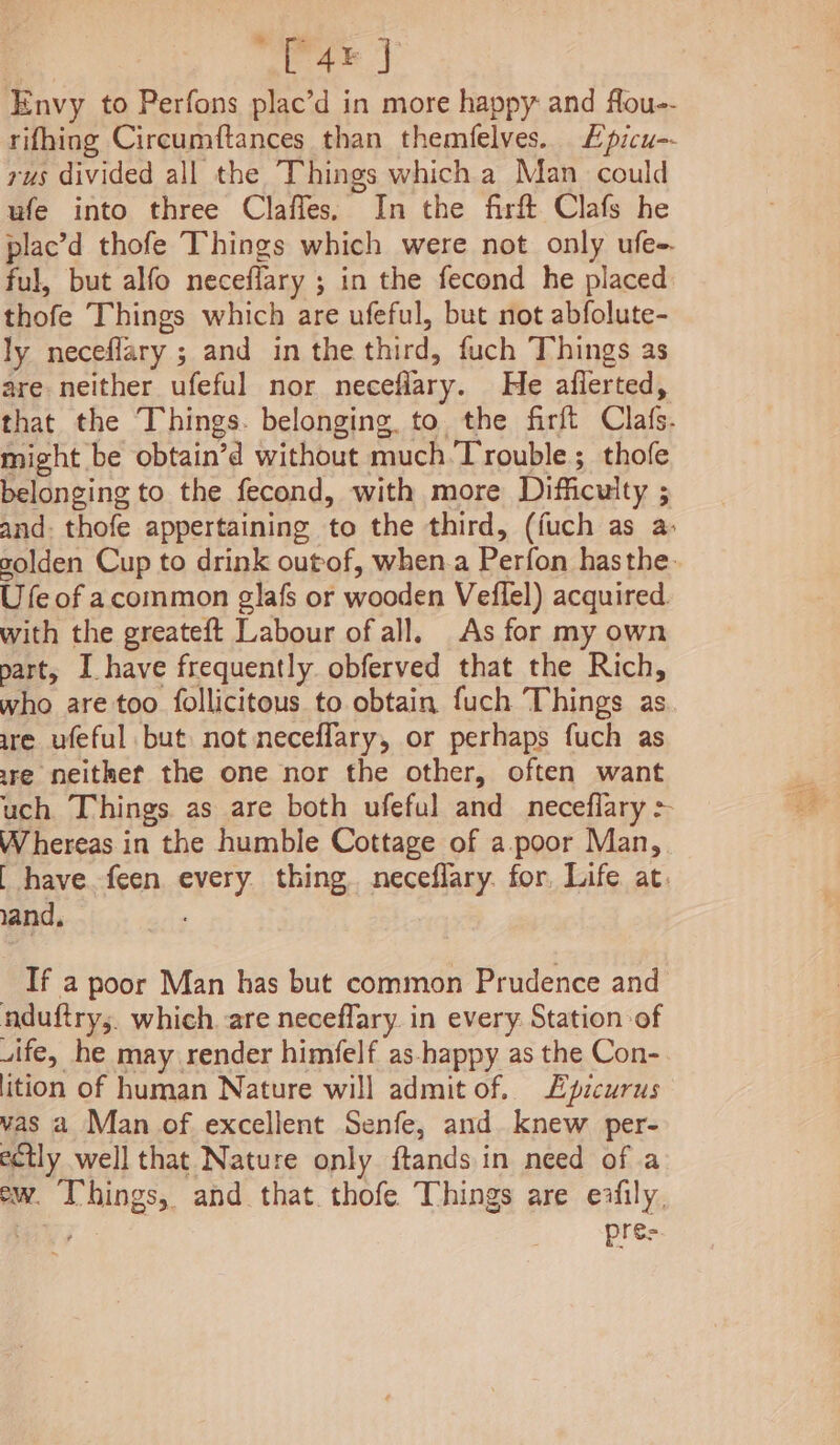 4 [4% J Envy to Perfons plac’d in more happy and fou-- rifhing Circumftances than themfelves.. £picu-- rus divided all the Things which a Man could ufe into three Clafles, In the firft Clafs he plac’d thofe Things which were not only ufe-. ful, but alfo neceflary ; in the fecond he placed thofe Things which are ufeful, but not abfolute- ly neceflary ; and in the third, fuch Things as are neither ufeful nor necefiary. He aflerted, that the Things. belonging. to the firft Clafs. might be obtain’d without much.Trouble; thofe belonging to the fecond, with more Difficulty ; and: thofe appertaining to the third, (fuch as a: solden Cup to drink outof, when.a Perfon hasthe- Ufe of acommon glafs or wooden Veflel) acquired. with the greateft Labour of all. As for my own part, I have frequently obferved that the Rich, who are too follicitous to obtain fuch Things as ure ufeful but not neceffary, or perhaps fuch as re neithet the one nor the other, often want uch Things as are both ufeful and _neceflary > Whereas in the humble Cottage of a.poor Man, [ have. feen every thing. neceflary. for, Life at. land, If a poor Man has but common Prudence and nduftrys. which. are neceffary. in every. Station of wife, he may render himfelf as-happy as the Con- ition of human Nature will admit of. L£picurus vas a Man of excellent Senfe, and knew per- ectly well that Nature only ftands in need of a ew. T’hings, and that. thofe Things are exfily, ; pres