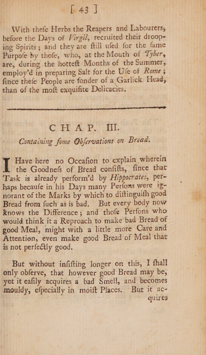 § 43] With thefe Herbs the Reapers and Labourers, before the Days of Virgil, recruited their droop- ing Spirits; and they are ftill ufed for the fame Purpofe by thofe, who, at the Mouth of Tyber, are, during the hotteft Months of the Summer, fince thefe People are fonder of a Garlick. Head, than of the moft exquifite Delicacies. vee’ ' : Cri. Ay P,. EL | Containing fome Obfervations on Bread, Have here no Occafion to explain wherein the Goodnefs of Bread confifts, fince that Task is already perform’d by Hippocrates, pét- haps becaufe in his Days many Perfons were ig- norant of the Marks by which to diftinguifh good Bread from fuch asis bad, But every body now Knows the Difference; and thofe Perfons who would think ita Reproach to make bad Bread of good Meal, might with a little more Care and Attention, even make good Bread of Meal that is not perfectly good. But without infifting longer on this, I fhall only obferve, that however good Bread may be, yet it eafily acquires a bad Smell, and becomes mouldy, efpecially in moift Places. But it ac- | ) quires aN