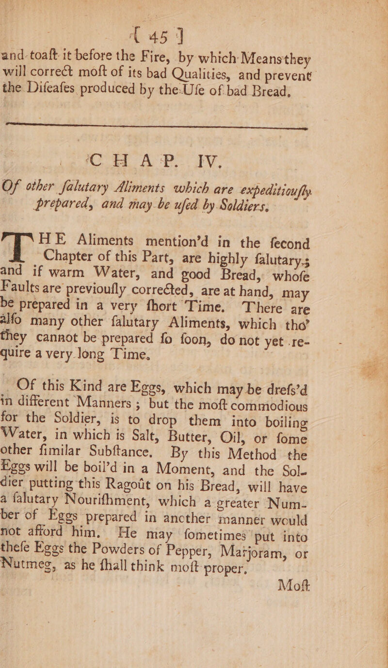 Raia: and. toaft it before the Fire, by which: Meanstthey the Difeafes produced by the-Ufe of bad Bread, CHAP. Iv. Of other falutary Aliments which are expeditioufly prepared, and maybe ufed by Soldiers, HE Aliments mention’d in the fecond Chapter of this Part, are highly falutary.; and if warm Water, and good Bread, whofe Faults are previoufly corrected, are at hand, may be prepared in a very fhort Time. There are alfo many other falutary Aliments, which tho’ they cannot be prepared fo foon, donot yet .re- quire a very long Time. _ Of this Kind are Eggs, which may be drefs’d in different Manners ; but the moft commodious for the Soldier, is to drop them into boiling Water, in which is Salt, Butter, Oil, or fome other fimilar Subftance. By this Method the Eges will be boil’d in a Moment, and the Sole dier putting this Ragodt on his Bread, will have a falutary Nourifhment, which a greater Num- ber of Eggs prepared in ancther manner would not afford him. He may fometimes put into thefe Egos the Powders of Pepper, Marjoram, or Nutmeg, as he fhall think moft proper, Mot 4 us Teahit oat. %)) ree