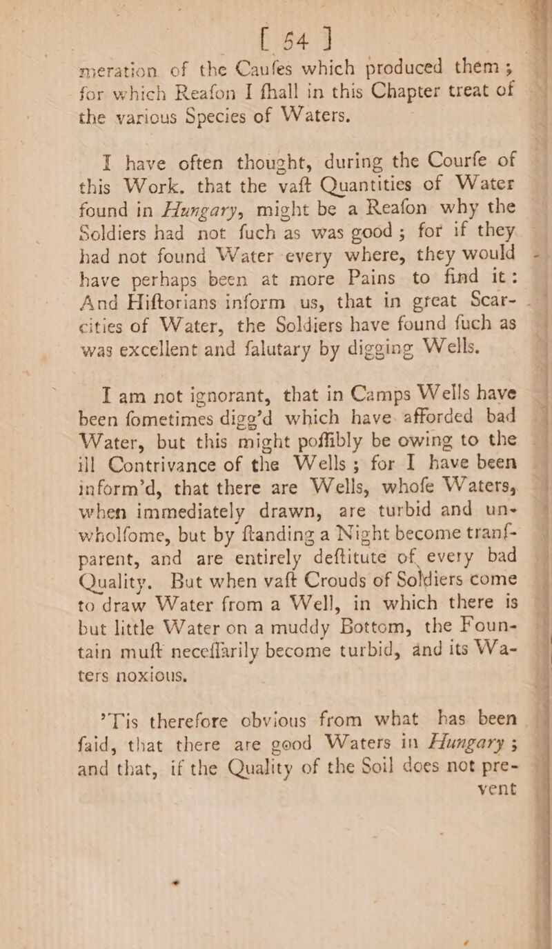 [ 54] the various Species of Waters. I have often thought, during the Courfe of this Work. that the vaft Quantities of Water found in Hungary, might be a Reafon why the Soldiers had not fuch as was good; for if they had not found Water every where, they would have perhaps been at more Pains to find it: cities of Water, the Soldiers have found fuch as was excellent and falutary by digging Wells. I am not ignorant, that in Camps Wells have been fometimes digg’d which have. afforded bad Water, but this might poffibly be owing to the inform’d, that there are Wells, whofe Waters, when immediately drawn, are turbid and un- wholfome, but by ftanding a Night become tranf- parent, and are entirely deftitute of every bad Quality. But when vaft Crouds of Soldiers come to draw Water from a Well, in which there ts but little Water on a muddy Bottom, the Foun- tain muft neceflarily become turbid, and its Wa- ters noxious. ’Tis therefore cbvious from what has been faid, that there are good Waters in Hungary ; and that, if the Quality of the Soil does not pre- vent Ny