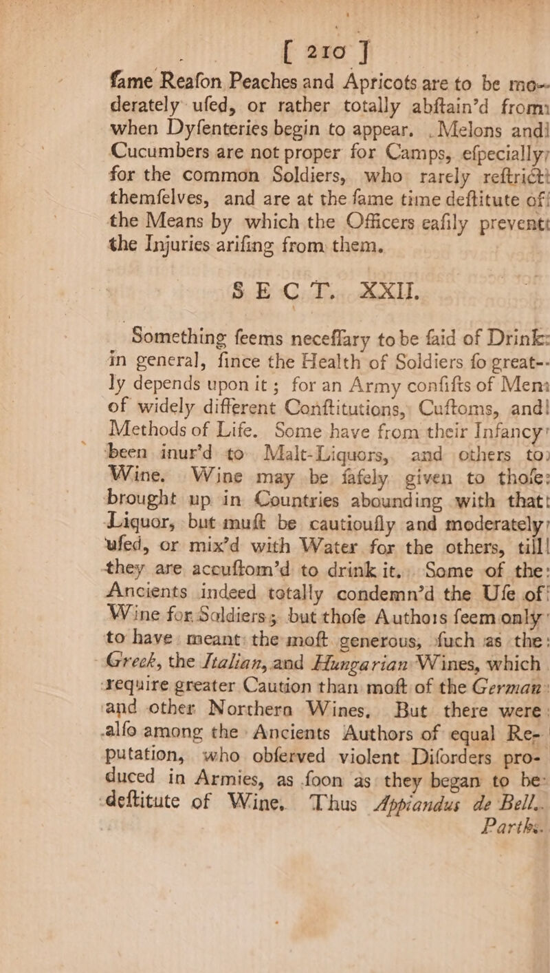 fame Reafon Peaches and Apricots are to be mo~ derately ufed, or rather totally abftain’d from when Dyfenteries begin to appear. . Melons andi Cucumbers are not proper for Camps, efpecially; for the common Soldiers, who rarely reftrict themfelves, and are at the fame time deftitute of; the Means by which the Officers eafily preventt the Injuries arifing from them. SECT. XXII. Something feems neceflary tobe faid of Drink: in general, fince the Health of Soldiers fo great-- ly depends upon it; for an Army confifts of Mem of widely different Conttitutions,, Cuftoms, and! Methods of Life. Some have from their Infancy ‘been inur’d to Malt-Liquors,. and others to: Wine. Wine may be fafely given to thole: brought up in Countries abounding with that! Liquor, but muft be cautioufly and moderately: ufed, or mix’d with Water for the others, till! they are acouftom’d to drink it., Some of the: Ancients indeed totally condemn’d the Ufe of! Wine for Saldiers; but thofe Authots feem only’ to have meant: the moft. generous, fuch as the: Greek, the Italian, and Hungarian Wines, which. ‘Yequire greater Caution than moft of the German: and other Northern Wines, But there were: -alfo among the Ancients Authors of equal Re- putation, who obferved violent Diforders pro- duced in Armies, as foon as they began to be: eftitute of Wine. Thus Appiandus de Be Parths.