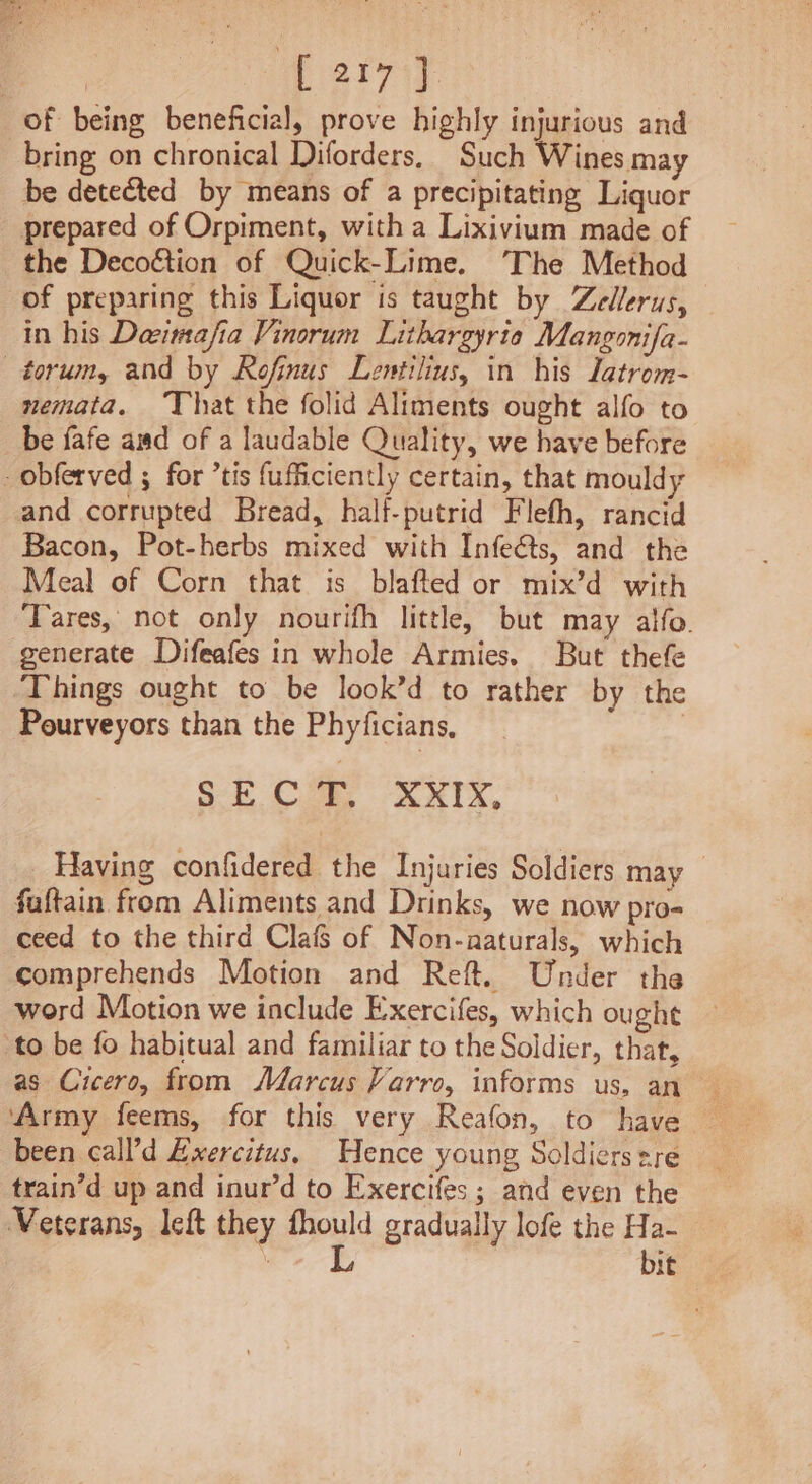 = parry of being beneficial, prove highly injurious and bring on chronical Diforders, Such Wines may be detected by means of a precipitating Liquor prepared of Orpiment, with a Lixivium made of the Decoétion of Quick-Lime. The Method of preparing this Liquor is taught by Zedlerus, in his Daeimafia Vinorum Lithargyrio Mangonifa- —torum, and by Rofinus Lentilius, in his latrom- nemata. That the folid Aliments ought alfo to be fafe and of a laudable Quality, we have before -obferved ; for ’tis fufficiently certain, that mouldy and corrupted Bread, half-putrid Flefh, rancid Bacon, Pot-herbs mixed with Infeéts, and the Meal of Corn that is blafted or mix’d with Tares, not only nourifh little, but may alfo. generate Difeafes in whole Armies. But thefe ‘Things ought to be look’d to rather by the Pourveyors than the Phyficians, | SECT, XxXIx, Having confidered the Injuries Soldiers may faftain from Aliments and Drinks, we now pro- ceed to the third Clafs of Non-aaturals, which comprehends Motion and Reft. Under the word Motion we include Exercifes, which ought to be fo habitual and familiar to the Soldier, thar, ‘Army feems, for this very Reafon, to have been call’d Ewercitus, Hence young Soldiers sre train’d up and inur’d to Exercifes; and even the Veterans, left they ped graduaily lofe the Ha- bit