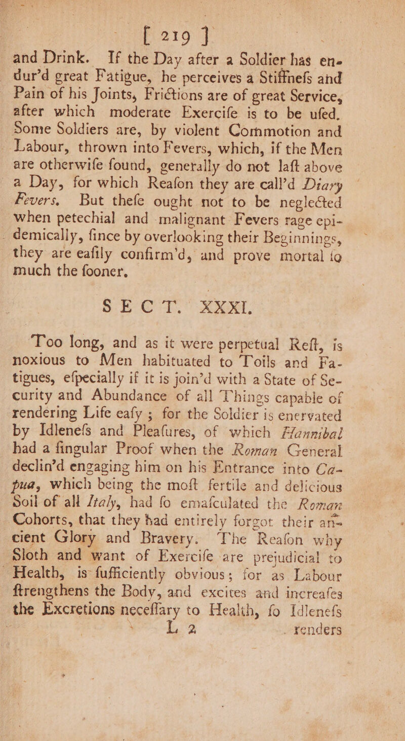 : P2119 | by, _and Drink. If the Day after a Soldier has ens _ dur’d great Fatigue, he perceives a Stiffnefs and Pain of his Joints, Frictions are of great Service, after which moderate Exercife is to be ufed, Some Soldiers are, by violent Commotion and _ Labour, thrown into Fevers, which, if the Men are otherwife found, generally do not laft above a Day, for which Reafon they are call’d Diary Fevers, But thefe ought not to be neglected when petechial and malignant Fevers rage epi- _ demically, fince by overlooking their Beginnings, they are eafily confirm’d, and prove mortal {o much the fooner. 8.E CT. XX. Too long, and as it were perpetual Reft, is noxious to Men habituated to Toils and Fa- tigues, efpecially if it is join’d with a State of Se- curity and Abundance of all Things capable of rendering Life eafy ; for the Soldier is enervated by Idlenefs and Pleafures, of which Hunnibal had a fingular Proof when the Roman General declin’d engaging him on his Entrance into Ca- pua, which being the moft fertile and delicious Soil of all /ta/y, had fo emafculated the Roman Cohorts, that they had entirely forgot their an= cient Glory and Bravery. The Reafon why Sloth and want of Exercife are prejudicial to Health, is fufficiently obvious; for as Labour ftrengthens the Body, and excites and increafes the Excretions neceflary to Health, fo Idlenefs | ; L. 2 . renders