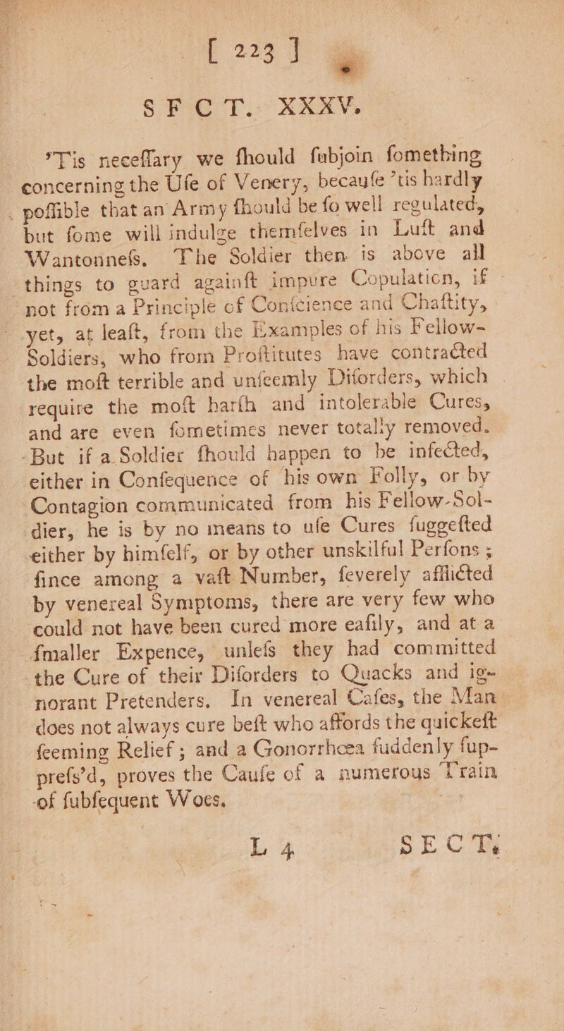 [223] oe SF CT. XXXV, Tis neceflary we fhould fubjoin fomething concerning the Ufe of Venery, becaufe ’tis hardly . poffible that an Army fhould be fo well regulated, but fome will indulge themfelves in Luft and Wantonnefs. The Soldier then is above all things to guard againft impure Copulaticn, if not from a Principle of Confcience and Chaftity, yet, at leaft, from the Examples of his Fellow- Soldiers, who from Proftitutes have contracted the moft terrible and unfeemly Diforders, which require the moft harfh and intolerable Cures, and are even fometimes never totally removed. -But if a Soldier fhould happen to be infected, either in Confequence of his own Folly, or by ‘Contagion communicated from his Fellow-Sol- dier, he is by no means to ule Cures fuggefted either by him(felf, or by other unskilful Perfons ; fince among a vaft Number, feverely afflicted by venereal Symptoms, there are very few who could not have been cured more eafily, and at a f{maller Expence, unlefs they had committed the Cure of their Diforders to Quacks and ig- norant Pretenders. In venereal Cafes, the Man does not always cure beft who affords the quickeft feeming Relief ; and a Gonorrheea fuddenly fup- prefs’d, proves the Caufe of a numerous Train -of fubfequent W oes, i L 4 SECT,