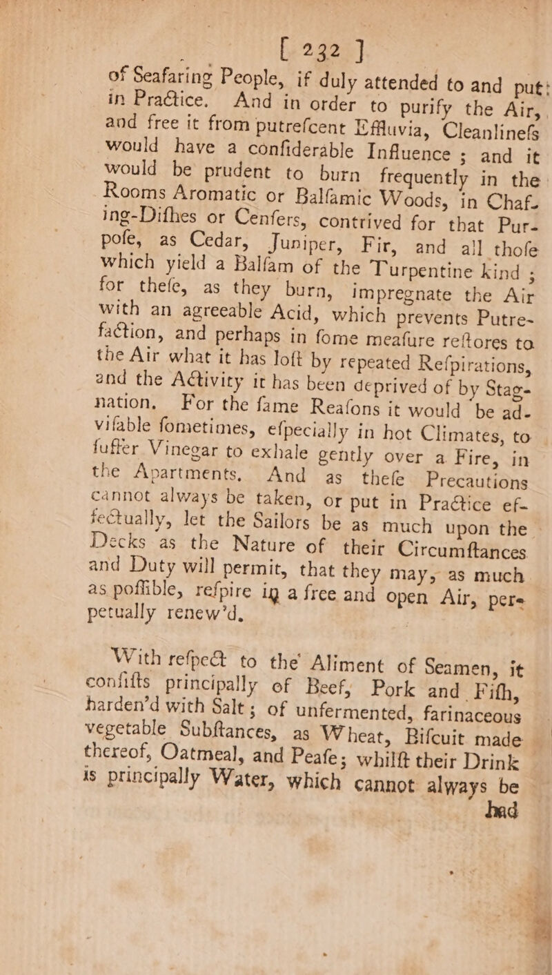 Ly 2323] and free it from putrefcent Ifluvia, Cleanlinefs would have a confiderable Influence ; and it would be prudent to burn frequently in the Rooms Aromatic or Balfamic Woods, in Chaf-. ing-Difhes or Cenfers, contrived for that Pur. pofe, as Cedar, Juniper, Fir, and all thofe which yield a Balfam of the Turpentine kind ; for thefe, as they burn, impregnate the Air with an agreeable Acid, which prevents Putre- faction, and perhaps in fome meafure reftores to the Air what it has loft by repeated Refpirations, and the Adtivity it has been deprived of by Stag- nation, For the fame Reafons it would ‘be ad- vifable fometimes, efpecially in hot Climates, to fuffer Vinegar to exhale gently over a Fire, in the Apartments, And as thefe Precautions cannot always be taken, or put in Praétice ef. Decks as the Nature of their Circumftances and Duty will permit, that they may, as much as poflible, refpire ig a free and Open Air, pere petually renew’d, With refpe&amp; to the Aliment of Seamen, it coniifts principally of Beef, Pork and Fifh, harden’d with Salt; of unfermented, farinaceous thereof, Oatmeal, and Peafe; whilft their Drink is principally Water, which cannot always be had